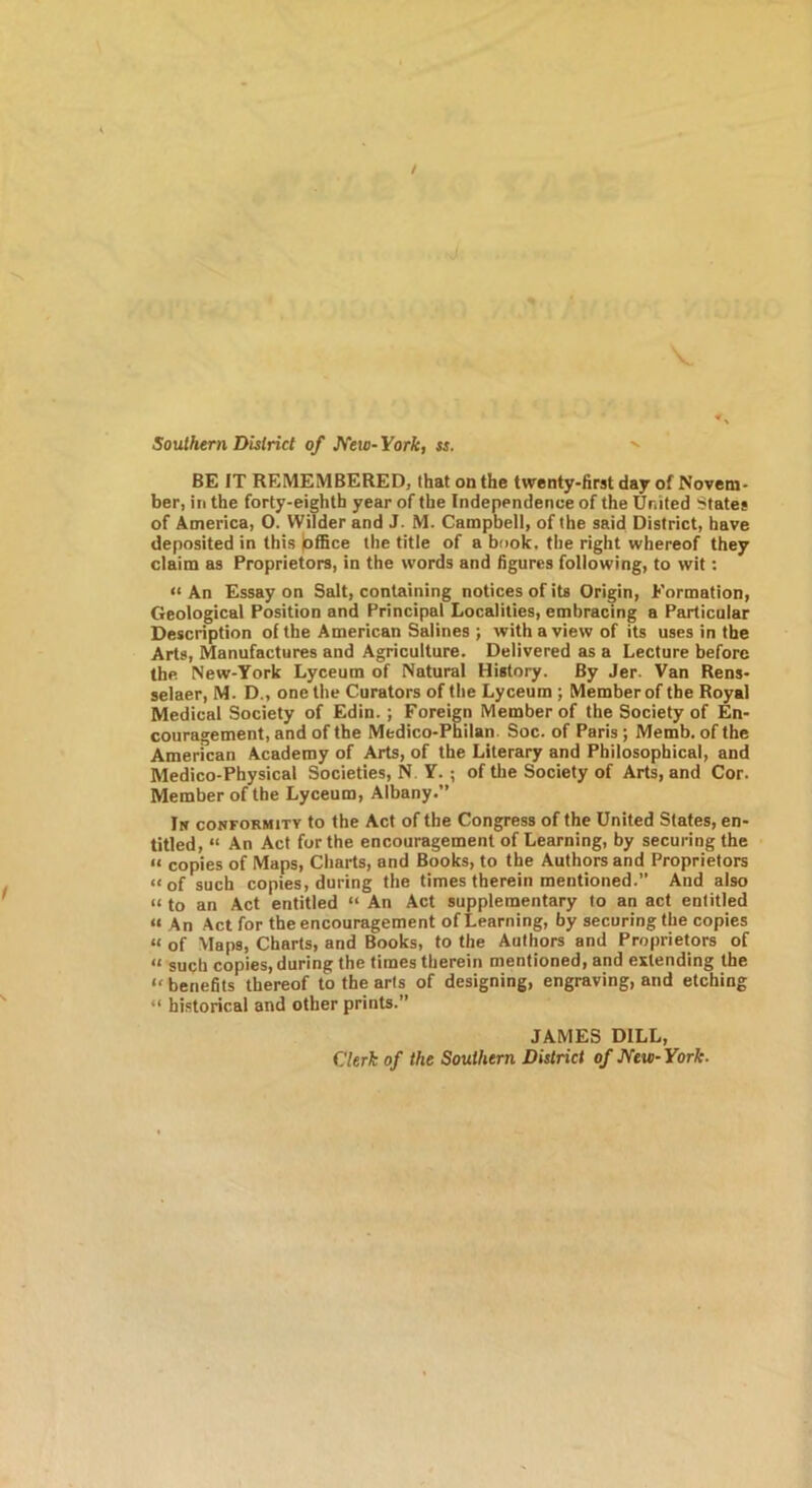 / Southern District of J^ew-York, ss. BE IT REMEMBERED, that on the twenty-first day of Novem- ber, ill the forty-eighth year of the Independence of the United States of America, O. Wilder and J. M. Campbell, of the said District, have deposited in this joffice the title of a book, the right whereof they claim as Proprietors, in the words and figures following, to wit; “ An Essay on Salt, containing notices of its Origin, Formation, Geological Position and Principal Localities, embracing a Particular Description of the American Salines ; with a view of its uses in the Arts, Manufactures and Agriculture. Delivered as a Lecture before the New-York Lyceum of Natural History. By Jer. Van Rens- selaer, M. D„ one the Curators of the Lyceum ; Member of the Royal Medical Society of Edin.; Foreign Member of the Society of En- couragement, and of the Medico-Philan. Soc. of Paris ; Memb. of the American Academy of Arts, of the Literary and Philosophical, and Medico-Physical Societies, N Y.; of the Society of Arts, and Cor. Member of the Lyceum, Albany.” In conformity to the Act of the Congress of the United States, en- titled, “ An Act for the encouragement of Learning, by securing the “ copies of Maps, Charts, and Books, to the Authors and Proprietors “of such copies, during the times therein mentioned. And also “ to an Act entitled “ An Act supplementary to an act entitled “ An Act for the encouragement of Learning, by securing the copies “ of Maps, Charts, and Books, to the Authors and Proprietors of “ such copies, during the times therein mentioned, and extending the “ benefits thereof to the arts of designing, engraving, and etching “ historical and other prints.” JAMES DILL, Clerk of the Southern District of JYew-York.