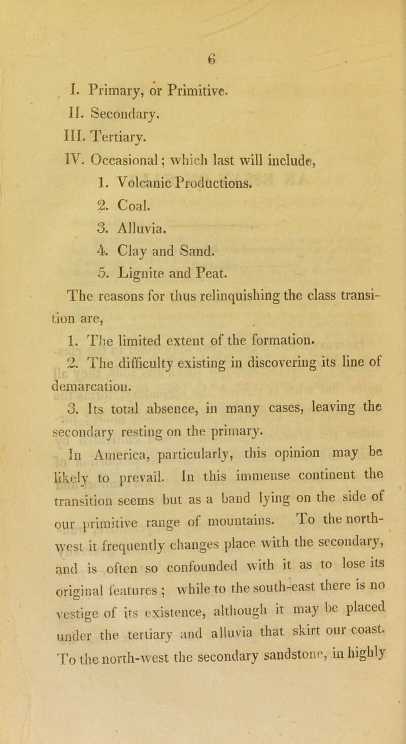 I. Primary, or Primitive. II. Secondary. III. Tertiary. IV. Occasional; which last will include, 1. Volcanic Productions. 2. Coal. 3. Alluvia. 4. Clay and Sand. 5. Lignite and Peat. The reasons for thus relinquishing the class transi- tion are, 1. Tlie limited extent of the formation. 2. The difficulty existing in discovering its line of demarcation. 3. Its total absence, in many cases, leaving the secondary resting on the primary. In America, particularly, this opinion may be likely to prevail. In this immense continent the transition seems but as a band lying on the side of our primitive range of mountains. To the north- west it frequently changes place with the secoiidaiy, and is often so confounded with it as to lose its original features ; while to the south-east there is no vestige of its existence, although it may be placed under the tertiary and alluvia that skirt oui coast. ’Po the north-'west the secondary sandstone, in highly