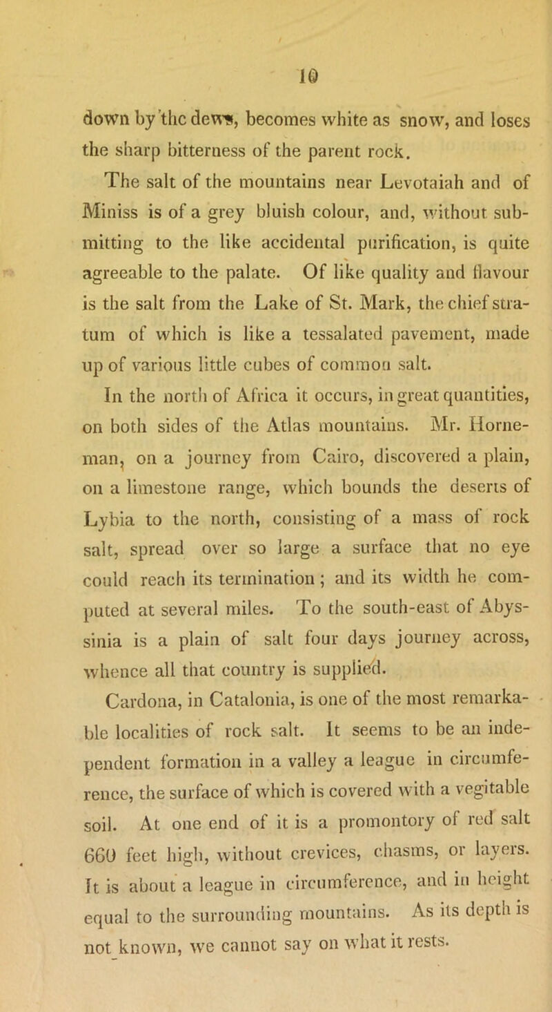 IQ down by’the dew’s, becomes white as snow, and loses the sharp bitterness of the parent rock. The salt of the mountains near Levotaiah and of Miniss is of a grey bluish colour, and, v/ithout sub- mitting to the like accidental purification, is quite agreeable to the palate. Of like quality and tlavour is the salt from the Lake of St. Mark, the chief stra- tum of which is like a lessalated pavement, made up of various little cubes of common salt. In the nortii of Africa it occurs, in great quantities, on both sides of the Atlas mountains. Mr. Home- man, on a journey from Cairo, discovered a plain, on a limestone range, which bounds the deserts of Lybia to the north, consisting of a mass of rock salt, spread over so large a surface that no eye could reach its termination; and its width he com- puted at several miles. To the south-east of Abys- sinia is a plain of salt four days journey across, whence all that country is supplied. Cardona, in Catalonia, is one of the most remarka- - ble localities of rock salt. It seems to be an inde- pendent formation in a valley a league in circumfe- rence, the surface of which is covered with a vegitable soil. At one end of it is a promontory of red salt 660 feet high, without crevices, chasms, or layeis. It is about a league in circumference, and in height equal to the surrounding mountains. As its depth is not known, we cannot say on what it rests.