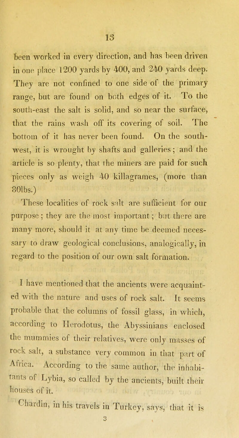 Been worked in every direction, and has been driven in one j)lace 1200 yards by 400, and 240 yards deep. They are not confined to one side of the primary range, but are found on both edges of it. To the south-east the salt is solid, and so near the surface, that the rains wash off its covering of soil. The bottom of it has never been found. On the south- west, it is wrought by shafts and galleries; and the article is so plenty, that the miners are paid for such pieces only as weigh 40 killagrames, (more than 801bs.) These localities of rock salt are sufficient for our purpose; they are the most important; but there are many more, should it at any time be deemed neces- sary to draw geological conclusions, analogically, in regard to the position of our own salt formation. I have mentioned that the ancients were acquaint- ed with the nature and uses of rock salt. It seems probable that the columns of fossil glass, in which, according to Herodotus, the Abyssinians enclosed the mummies of their relatives, were only masses of rock salt, a substance very common in that part of Africa. According to the same author, the inhabi- tants of Lybia, so called by the ancients, built their houses of it. Chaulin, in his travels in Turkey, says, that it is 3