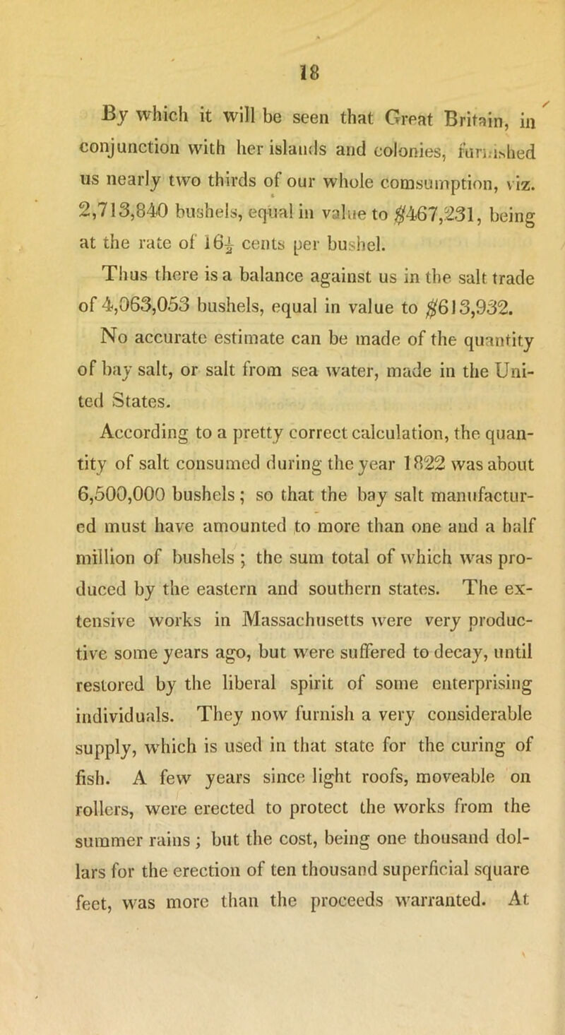 By which it will be seen that Great Britain, in conjunction with her islands and colonies, turi;i^hed us nearly two thirds of our whole comsumption, viz. 2,713,840 bushels, equal in value to ^467,231, being at the rate of 16^ cents per bushel. Thus there is a balance against us in the salt trade of 4,063,033 bushels, equal in value to ^613,932. No accurate estimate can be made of the quantity of bay salt, or salt from sea water, made in the Uni- ted States. According to a pretty correct calculation, the quan- tity of salt consumed during the year 1822 was about 6,500,000 bushels; so that the bay salt manufactur- ed must have amounted to more than one and a half million of bushels ; the sum total of which Avas pro- duced by the eastern and southern states. The ex- tensive works in Massachusetts were very produc- tive some years ago, but w^ere suffered to decay, until restored by the liberal spirit of some enterprising individuals. They now furnish a very considerable supply, wdiich is used in that state for the curing of fish. A few years since light roofs, moveable on rollers, were erected to protect the works from the summer rains ; but the cost, being one thousand dol- lars for the erection of ten thousand superficial square feet, was more than the proceeds warranted. At