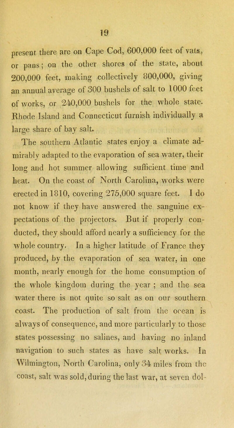 present there are on Cape Cod, 600,000 feet of vats,, or pans; on the other shores of the state, about 200,000 feet, making collectively 800,000, giving an annual average of 300 bushels of salt to 1000 feet of works, or 240,000 bushels for the whole state. Rhode Island and Connecticut furnish individually a large share of bay salt. The southern Atlantic states enjoy a climate ad- mirably adapted to the evaporation of sea water, their long and hot summer allowing sufficient time and heat. On the coast of North Carolina, works were erected in 1810, covering 276,000 square feet. I do not know if they have answered the sanguine ex- pectations of the projectors. But if properly con- ducted, they should afford nearly a sufficiency for the whole country. In a higher latitude of France they produced, by the evaporation of sea water, in one month, nearly enough for the home consumption of the whole kingdom during the year ; and the sea water there is not quite so salt as on our southern coast. The production of salt from the ocean is always of consequence, and more particularly to those states possessing no salines, and having no inland navigation to such states as have salt works. In Wilmington, North Carolina, only 34 miles from the coast, salt was sold, during the last war, at seven dol-