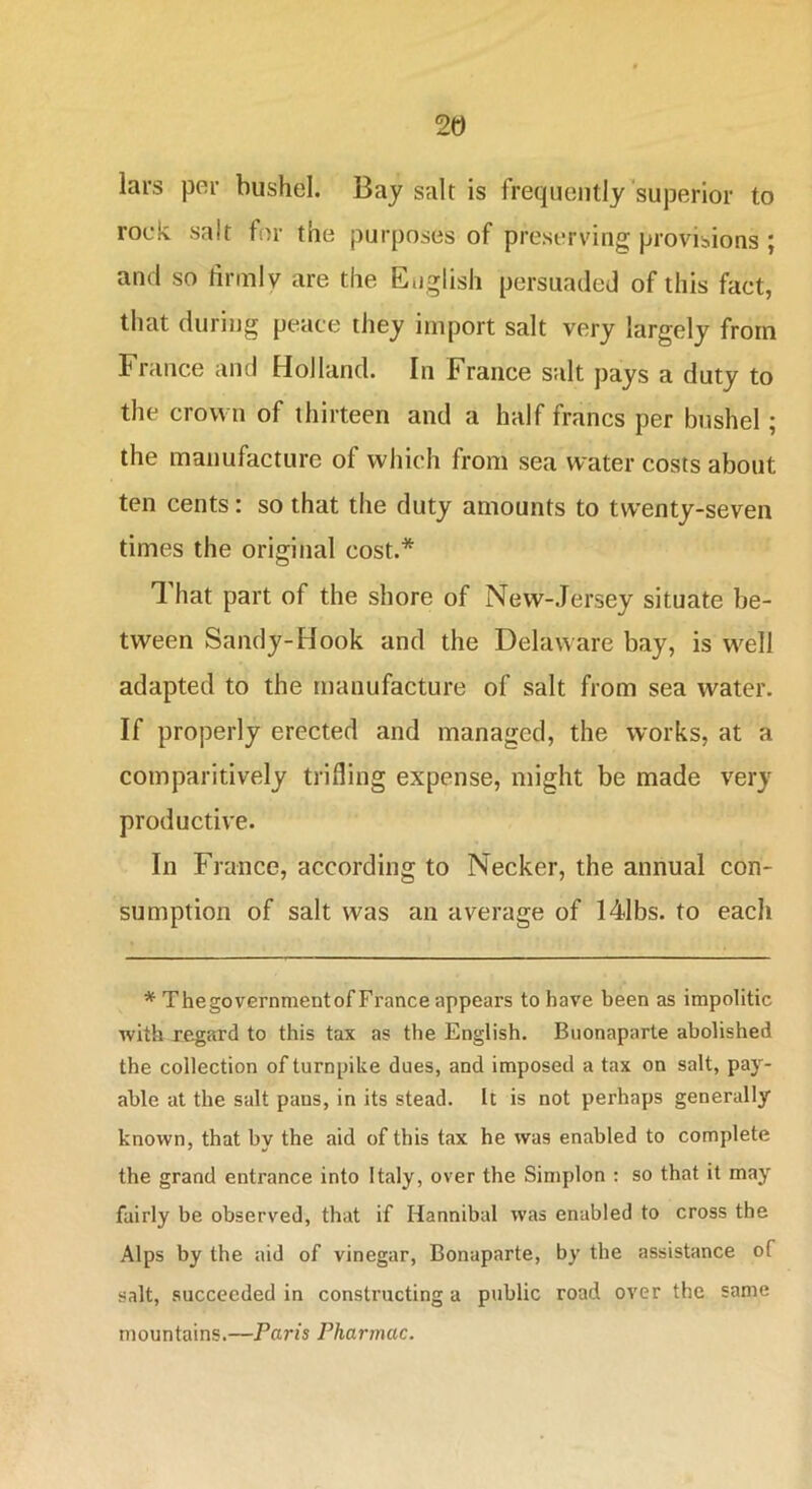 lars per bushel. Bay salt is frequently superior to rock salt for the purposes of preserving provisions ; and so firmly are the English persuaded of this fact, that during peace they import salt very largely from France and Holland. In France salt pays a duty to the crown of thirteen and a half francs per bushel; the manufacture of which from sea water costs about ten cents: so that the duty amounts to twenty-seven times the original cost.* That part of the shore of New-Jersey situate be- tween Sandy-Hook and the Delaware bay, is well adapted to the manufacture of salt from sea water. If properly erected and managed, the works, at a comparitively trifling expense, might be made very productive. In France, according to Necker, the annual con- sumption of salt was an average of 141bs. to eacli * Thegovernmentof France appears to have been as impolitic with regard to this tax as the English. Buonaparte abolished the collection of turnpike dues, and imposed a tax on salt, pay- able at the salt pans, in its stead. It is not perhaps generally known, that by the aid of this tax he was enabled to complete the grand entrance into Italy, over the Simplon : so that it may fairly be observed, that if Hannibal was enabled to cross the Alps by the aid of vinegar, Bonaparte, by the assistance of salt, succeeded in constructing a public road over the same mountains.—Paris Pharmac.