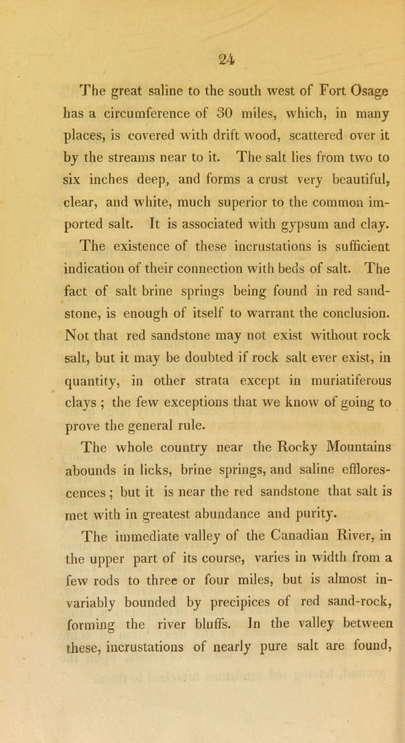 The great saline to the south west of Fort Osage has a circumference of 30 miles, which, in many places, is covered with drift wood, scattered over it by the streams near to it. The salt lies from two to six inches deep, and forms a crust very beautiful, clear, and white, much superior to the common im- ported salt. It is associated Avith gypsum and clay. The existence of these incrustations is sufficient indication of their connection with beds of salt. The fact of salt brine springs being found in red sand- stone, is enough of itself to warrant the conclusion. Not that red sandstone may not exist without rock salt, but it may be doubted if rock salt ever exist, in quantity, in other strata except in muriatiferous clays ; the few exceptions that we know of going to prove the general rule. The whole country near the Rocky Mountains abounds in licks, brine springs, and saline efflores- cences ; but it is near the red sandstone that salt is met with in greatest abundance and purity. The immediate valley of the Canadian River, in the upper part of its course, varies in width from a few rods to three or four miles, but is almost in- variably bounded by precipices of red sand-rock, forming the river bluffs. In the valley between these, incrustations of nearly pure salt are found.