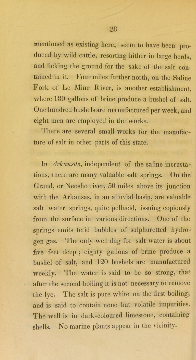 mentioned as existing here, seem to have been pro- duced by wild cattle, resorting hither in large herds, and licking the ground for the sake of the salt con- tained in it. Four miles further north, on the Saline Fork of Le Mine River, is another establishment, where 180 gallons of brine produce a bushel of salt. One hundred bushels are manufactured per week, and eight men are employed in the works. There are several small works for the manufac- ture of salt in other parts of this state. In Arkansas, independent of the saline incrusta- tions, there are many valuable salt springs. On the Grand, or Neosho river, 50 miles above its junction with the Arkansas, in an alluvial basin, are valuable salt water springs, quite pellucid, issuing copiously from the surface in various directions. One of the springs emits fetid bubbles of sulphuretted hydro- gen gas. The only well dug for salt water is about five feet deep ; eighty gallons of brine produce a bushel of salt, and 120 bushels are manufactured weekly. The water is said to be so strong, that after the second boiling it is not necessary to remove the lye. The salt is pure white on the first boiling, and is said to contain none but volatile impurities. The well is in dark-coloured limestone, containing shells. No marine plants appear in the vicinity.