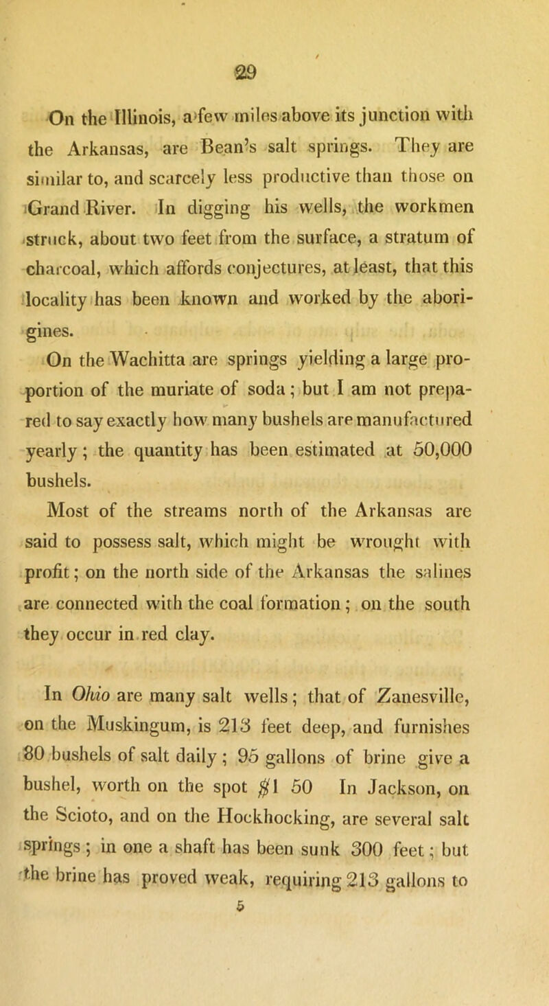 On the Illinois, a>fevv miles above its junction witli the Arkansas, are Beanes salt springs. Thej are similar to, and scarcely less productive than those, on iGrand iRiver. dn digging his wells, the workmen ■struck, about two feet from the surface, a stratum of charcoal, which affords conjectures, at least, that this locality ihas been known and worked by the abori- gines. j On theiWachitta are springs yielding a large pro- portion of the muriate of soda; but I am not prepa- red to say exactly how many bushels are manufactured yearly; the quantity has been estimated at 50,000 bushels. Most of the streams north of the Arkansas are said to possess salt, which might be wrought with profit; on the north side of the Arkansas the salines are connected with the coal formation; on the south they occur in.red clay. In Ohio are many salt wells; that of Zanesville, on the Muskingum, is 213 feet deep, and furnishes 80 bushels of salt daily ; 95 gallons of brine give a bushel, worth on the spot ^1 50 In Jackson, on the Scioto, and on the Hockhocking, are several salt springs ; in one a shaft has been sunk 300 feet; but ^the brine has proved weak, requiring 213 gallons to 5