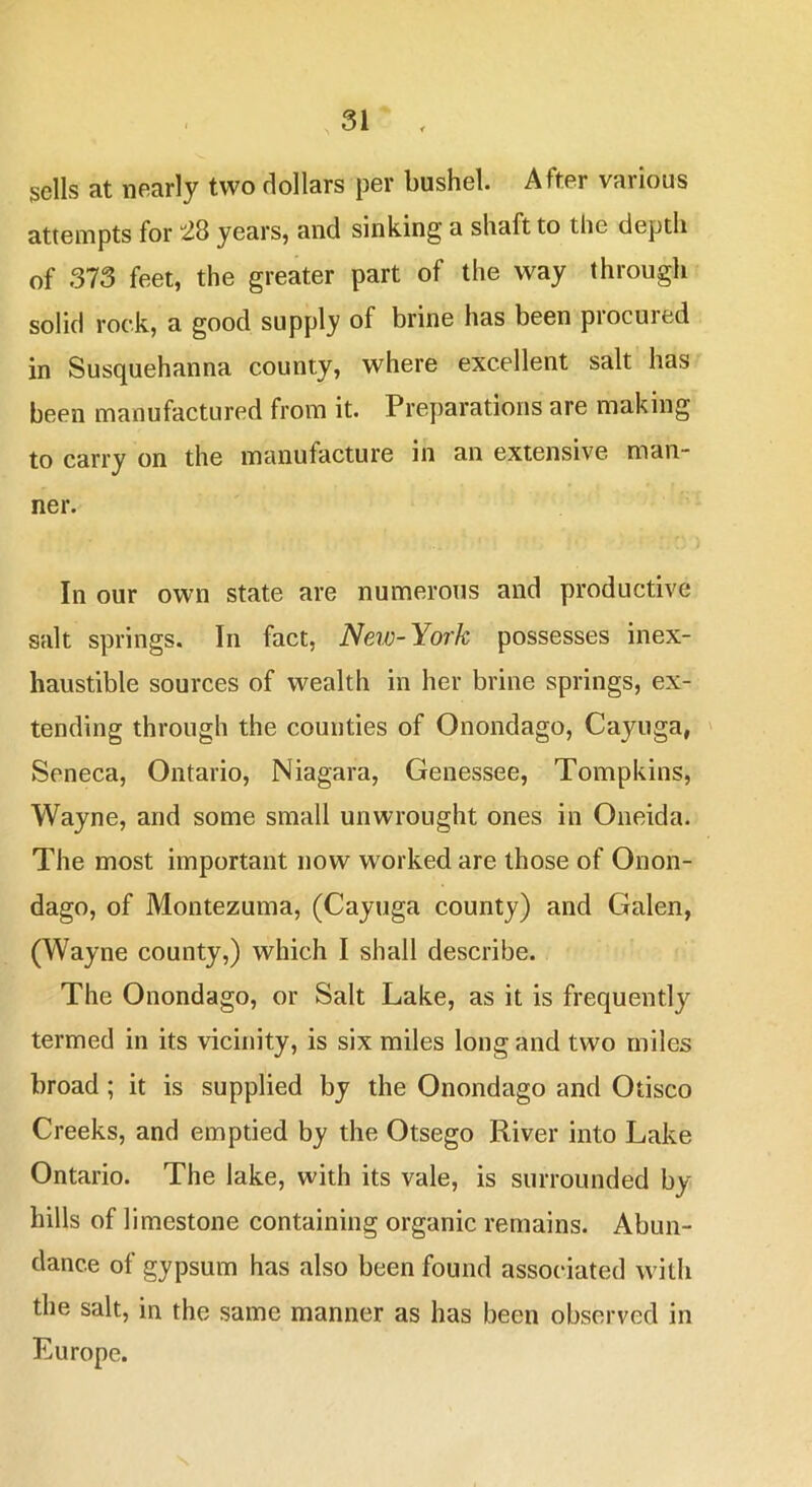 sells at nearly two dollars per bushel. After various attempts for ^8 years, and sinking a shaft to the depth of 373 feet, the greater part of the way through solid rock, a good supply of brine has been procured in Susquehanna county, where excellent salt has been manufactured from it. Preparations are making to carry on the manufacture in an extensive man- ner. In our own state are numerous and productive salt springs. In fact, Neio-York possesses inex- haustible sources of wealth in her brine springs, ex- tending through the counties of Onondago, Cayuga, ' Seneca, Ontario, Niagara, Genessee, Tompkins, Wayne, and some small unwrought ones in Oneida. The most important now worked are those of Onon- dago, of Montezuma, (Cayuga county) and Galen, (Wayne county,) which I shall describe. The Onondago, or Salt Lake, as it is frequently termed in its vicinity, is six miles long and two miles broad; it is supplied by the Onondago and Otisco Creeks, and emptied by the Otsego River into Lake Ontario. The lake, with its vale, is surrounded by hills of limestone containing organic remains. Abun- dance of gypsum has also been found associated with the salt, in the same manner as has been observed in Europe.