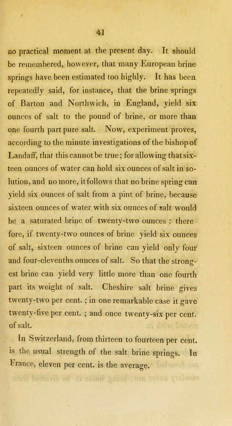 no practical moment at the present day. It should be remembered, however, that many European brine springs have been estimated too highly. It has been repeatedly said, for instance, that the brine springs of Barton and Northwich, in England, yield six ounces of salt to the pound of brine, or more than one fourth part pure salt. Now, experiment proves, according to the minute investigations of the bishop of Landaff, that this cannot be true; for allowing that six- teen ounces of water can hold six ounces of salt in so- lution, and no more, it follows that no brine spring can yield six ounces of salt from a pint of brine, because sixteen ounces of water with six ounces of salt would be a saturated brine of twenty-two ounces : there fore, if twenty-two ounces of brine yield six ounces of salt, sixteen ounces of brine can yield only four and four-elevenths ounces of salt. So that the strong- est brine can yield very little more than one fourth part its weight of salt. Cheshire salt brine gives twenty-two per cent.; in one remarkable case it gave twenty-five per cent. ; and once twenty-six per cent, of salt. In Switzerland, from thirteen to fourteen per cent, is the usual strength of the salt brine springs. In France, eleven per cent, is the average.