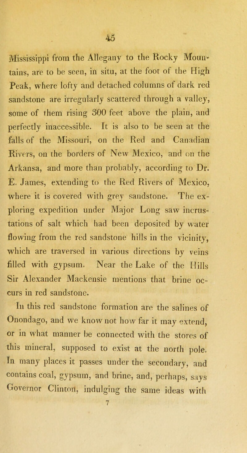 Mississippi from the Allegany to the Rocky Moun* tains, are to be seen, in situ, at the foot of the High Peak, where lofty and detached columns of dark red sandstone are irregularly scattered through a valley, some of them rising 300 feet above the plain, and perfectly inaccessible. It is also to be seen at the falls of the Missouri, on the Red and Canadian Rivers, on the borders of New Mexico, and on the Arkansa, and more than probably, according to Dr. E. James, extending to the Red Rivers of Mexico, where it is covered with grey sandstone. The ex- ploring expedition under Major Long saw incrus- tations of salt which had been deposited by water flowing from the red sandstone hills in the vicinity, which are traversed in various directions by veins filled with gypsum. Near the Lake of the Hills Sir Alexander Mackensie mentions that brine oc- curs in red sandstone. In this red sandstone formation are the salines of Onondago, and we know not how far it may extend, or in what manner be connected with the stores of this mineral, supposed to exist at the north pole. In many places it passes under the secondary, and contains coal, gypsum, and brine, and, perhaps, says Governor Clinton, indulging the same ideas with 7