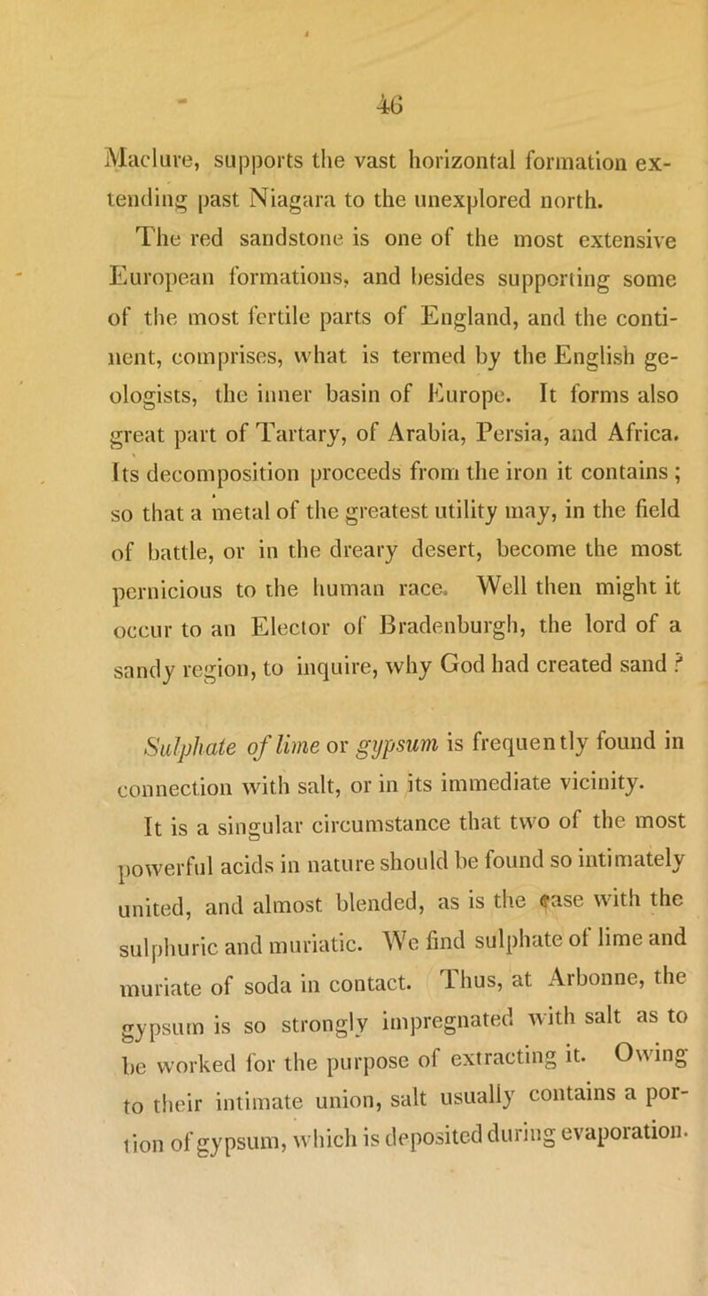 Macluve, supports the vast horizontal formation ex- tending past Niagara to the unexplored north. The red sandstone is one of the most extensive European formations, and besides supporting some of the most fertile parts of England, and the conti- nent, comprises, what is termed by the English ge- ologists, the inner basin of Europe. It forms also great part of Tartary, of Arabia, Persia, and Africa. Its decomposition proceeds from the iron it contains ; so that a metal of the greatest utility may, in the field of battle, or in the dreary desert, become the most pernicious to the human race. Well then might it occur to an Elector of Bradenburgh, the lord of a sandy region, to inquire, why God had created sand ? Sulphate of lime or gypsum is frequently found in connection with salt, or in its immediate vicinity. It is a singular circumstance that two of the most powerful acids in nature should be found so intimately united, and almost blended, as is the ?ase with the sulphuric and muriatic. We find sulphate of lime and muriate of soda in contact. Thus, at Arbonne, the gypsum is so strongly impregnated with salt as to be worked for the purpose of extracting it. Owing to their intimate union, salt usually contains a por- tion of gypsum, which is deposited during evaporation.
