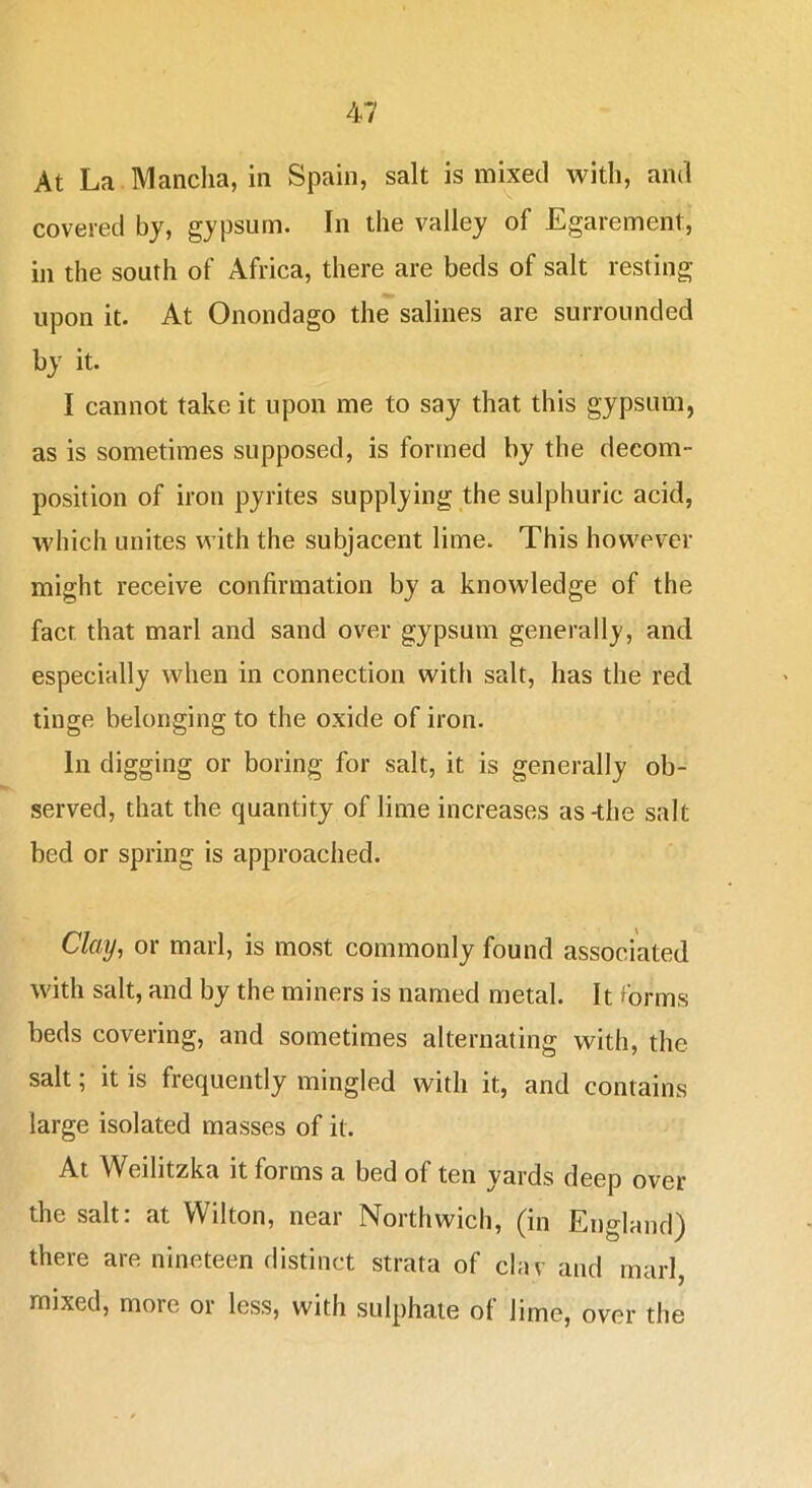 At La Mancha, in Spain, salt is mixed with, and covered by, gypsum. In the valley of Egarement, in the south of Africa, there are beds of salt resting upon it. At Onondago the salines are surrounded by it. I cannot take it upon me to say that this gypsum, as is sometimes supposed, is formed by the decom- position of iron pyrites supplying the sulphuric acid, which unites with the subjacent lime. This however might receive confirmation by a knowledge of the fact that marl and sand over gypsum generally, and especially when in connection with salt, has the red tinge belonging to the oxide of iron. In digging or boring for salt, it is generally ob- served, that the quantity of lime increases as-the salt bed or spring is approached. Clay, or marl, is most commonly found associated with salt, and by the miners is named metal. It ?brms beds covering, and sometimes alternating with, the salt; it is frequently mingled with it, and contains large isolated masses of it. At Weilitzka it forms a bed of ten yards deep over the salt: at Wilton, near Northwich, (in England) there are nineteen distinct strata of clav and marl, mixed, more or less, with sulphate of lime, over the