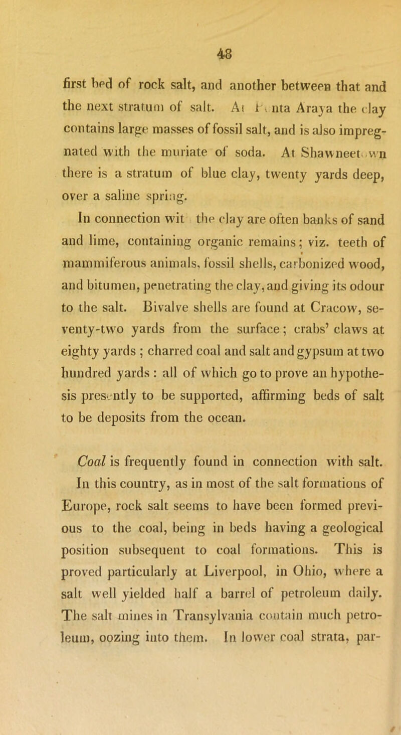 first bed of rock salt, and another between that and the next stratum of salt. At i * iita Araja the clay contains large masses of fossil salt, and is also impreg- nated with the muriate of soda. At Shawneet».vvn there is a stratum of blue clay, twenty yards deep, over a saline spring. In connection wit the clay are often banks of sand and lime, containing organic remains; viz. teeth of raammiferous animals, fossil shells, carbonized wood, and bitumen, penetrating the clay, and giving its odour to the salt. Bivalve shells are found at Cracow, se- venty-two yards from the surface; crabs’ claws at eighty yards ; charred coal and salt and gypsum at two hundred yards : all of which go to prove an hypothe- sis presently to be supported, affirming beds of salt to be deposits from the ocean. Coal is frequently found in connection with salt. In this country, as in most of the salt formations of Europe, rock salt seems to have been formed previ- ous to the coal, being in beds having a geological position subsequent to coal formations. This is proved particularly at Liverpool, in Ohio, where a salt well yielded half a barrel of petroleum daily. The salt mines in Transylvania contain much petro- leum, oozing into them. In lower coal strata, par- /