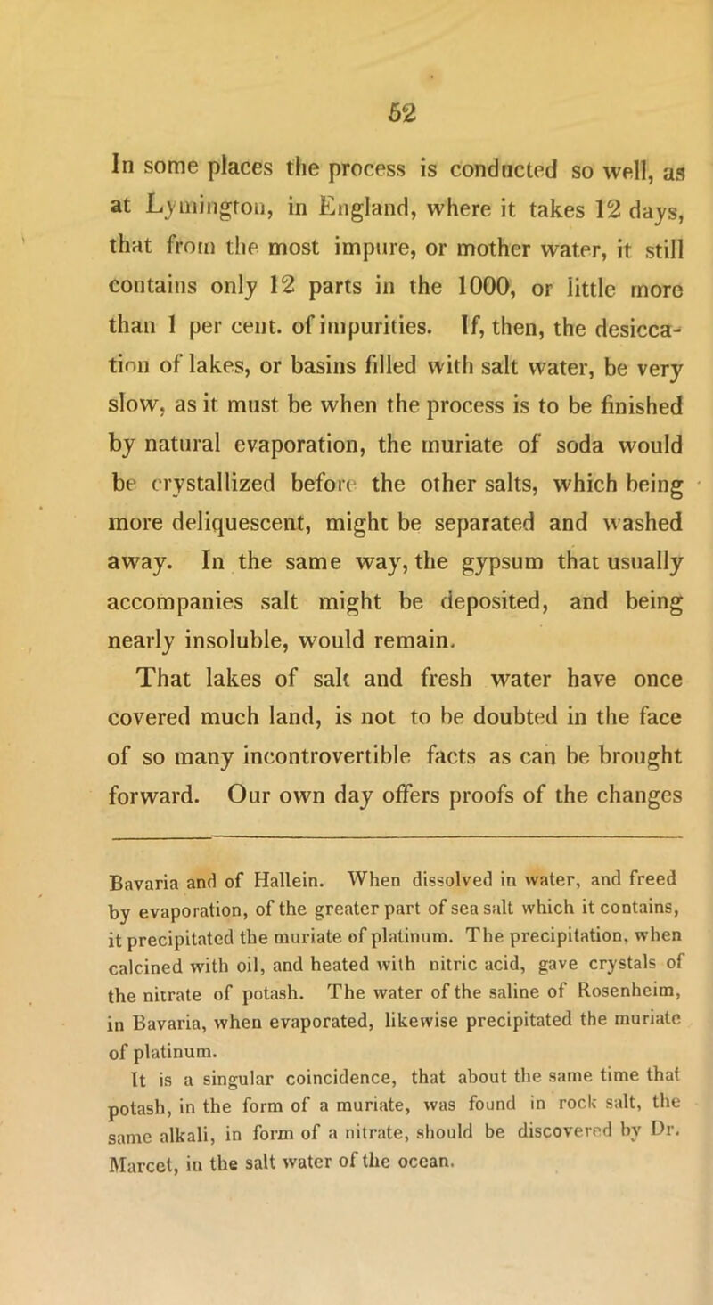 In some places the process is conducted so well, as at L}'niiiigron, in England, where it takes 12 days, that from the most impure, or mother water, it still contains only 12 parts in the 1000, or little more than 1 per cent, of impurities. If, then, the desicca^ tini) of lakes, or basins filled with salt water, be very slow, as it must be when the process is to be finished by natural evaporation, the muriate of soda would be crystallized befori' the other salts, which being more deliquescent, might be separated and washed away. In the same way, the gypsum that usually accompanies salt might be deposited, and being nearly insoluble, would remain. That lakes of salt and fresh water have once covered much land, is not to be doubted in the face of so many incontrovertible facts as can be brought forward. Our own day offers proofs of the changes Bavaria and of Hallein. When dissolved in water, and freed by evaporation, of the greater part of sea salt which it contains, it precipitated the muriate of platinum. The precipitation, when calcined with oil, and heated with nitric acid, gave crystals of the nirrate of potash. The water of the saline of Rosenheim, in Bavaria, when evaporated, likewise precipitated the muriate of platinum. It is a singular coincidence, that about the same time that potash, in the form of a muriate, was found in rock salt, the same alkali, in form of a nitrate, should be discovered by Dr. Marcet, in the salt water of the ocean.