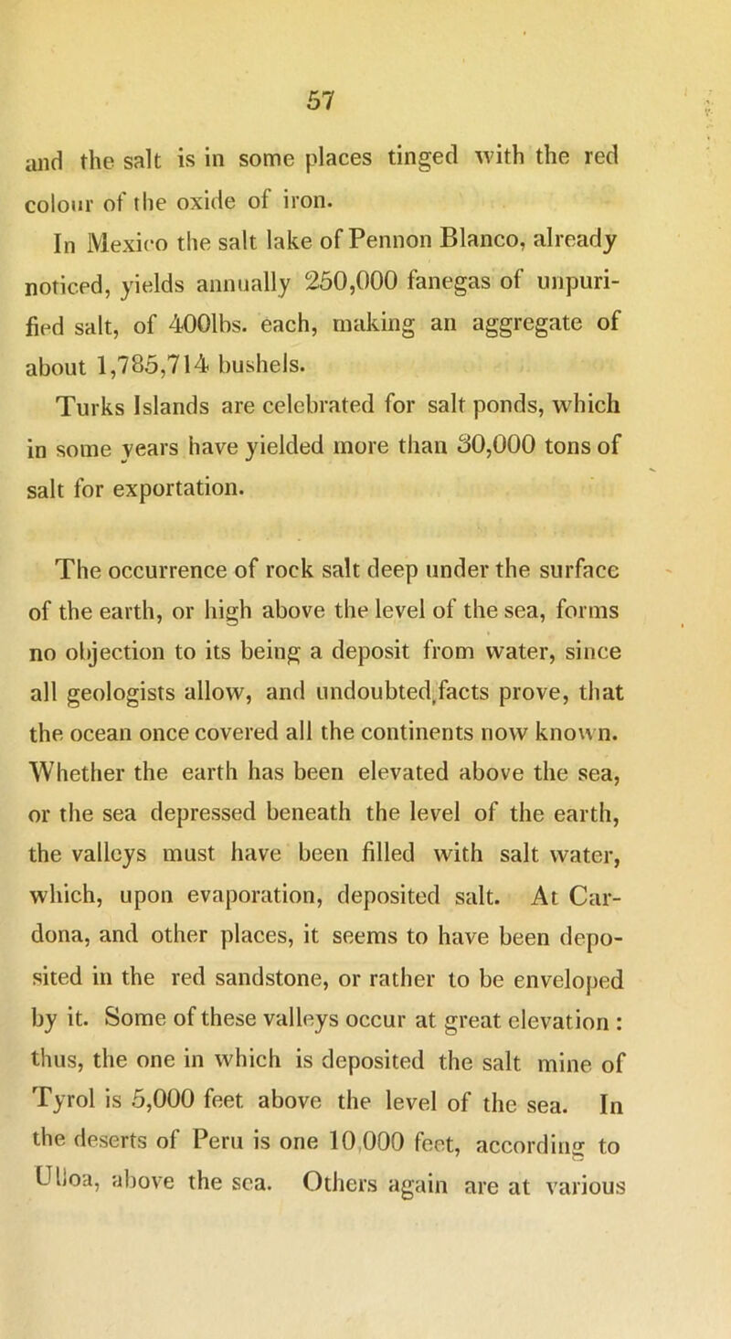 and the salt is in some places tinged with the red colour of tlie oxide of iron. In Mexico the salt lake of Pennon Blanco, already noticed, yields annually 260,000 fanegas of unpuri- fied salt, of 4001bs. each, making an aggregate of about 1,785,714 bushels. Turks Islands are celebrated for salt ponds, which in some years have yielded more than 30,000 tons of salt for exportation. The occurrence of rock salt deep under the surface of the earth, or high above the level of the sea, forms no objection to its being a deposit from water, since all geologists allow, and undoubted^facts prove, that the ocean once covered all the continents now known. Whether the earth has been elevated above the sea, or the sea depressed beneath the level of the earth, the valleys must have been filled with salt water, which, upon evaporation, deposited salt. At Car- dona, and other places, it seems to have been depo- sited in the red sandstone, or rather to be enveloped by it. Some of these valleys occur at great elevation : thus, the one in which is deposited the salt mine of Tyrol is 5,000 feet above the level of the sea. In the deserts of Peru is one 10,000 feet, according to Uljoa, above the sea. Others again are at various