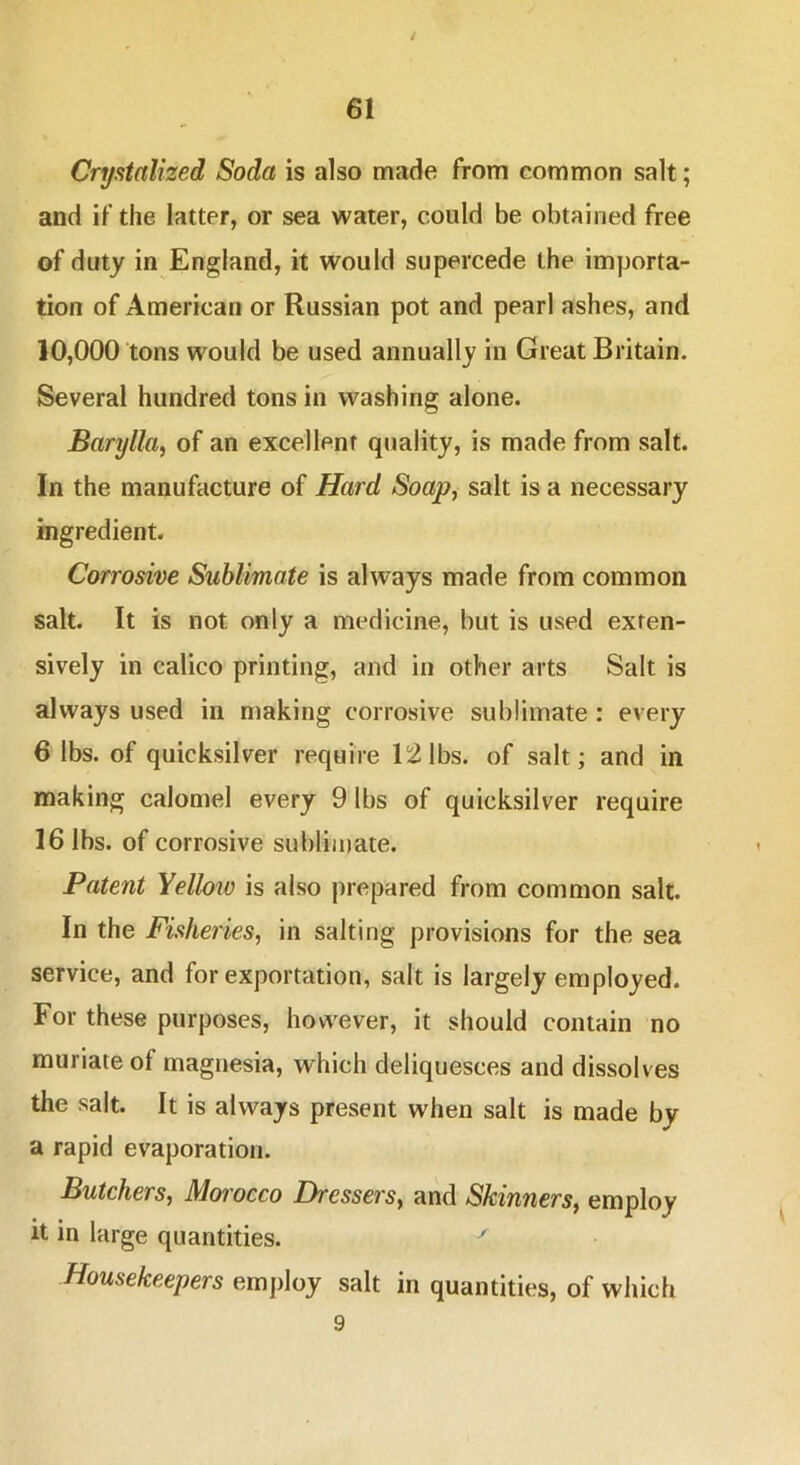 Crystalized Soda is also made from common salt; and if the latter, or sea water, could be obtained free of duty in England, it would supercede the importa- tion of American or Russian pot and pearl ashes, and 10,000 tons would be used annually in Great Britain. Several hundred tons in washing alone. Barylla, of an excellent quality, is made from salt. In the manufacture of Hard Soap, salt is a necessary ingredient. Corrosive Sublimate is always made from common salt. It is not only a medicine, but is used exten- sively in calico printing, and in other arts Salt is always used in making corrosive sublimate : every 6 lbs. of quicksilver require 12 lbs. of salt; and in making calomel every 9 lbs of quicksilver require 16 lbs. of corrosive subliiuate. Patent Yelloio is also prepared from common salt. In the Fisheries, in salting provisions for the sea service, and for exportation, salt is largely employed. For these purposes, however, it should contain no muriate of magnesia, which deliquesces and dissolves the salt. It is always present when salt is made by a rapid evaporation. Butchers, Morocco Dressers, and Skinners, employ it in large quantities. ^ Housekeepers employ salt in quantities, of which 9