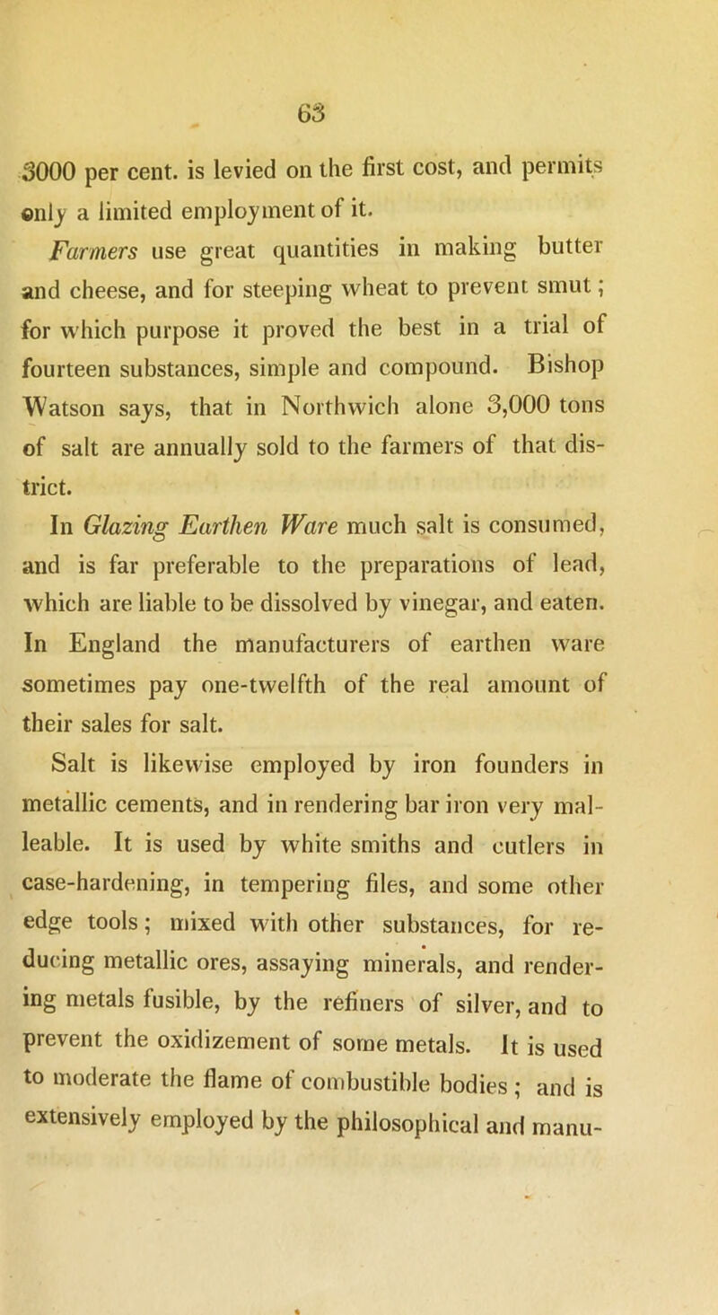 onlj a limited employment of it. Farmers use great quantities in making butter and cheese, and for steeping wheat to prevent smut; for which purpose it proved the best in a trial of fourteen substances, simple and compound. Bishop Watson says, that in Northwich alone 3,000 tons of salt are annually sold to the farmers of that dis- trict. In Glazing Earthen Ware much salt is consumed, and is far preferable to the preparations of lead, which are liable to be dissolved by vinegar, and eaten. In England the manufacturers of earthen ware sometimes pay one-twelfth of the real amount of their sales for salt. Salt is likewise employed by iron founders in metallic cements, and in rendering bar iron very mal- leable. It is used by white smiths and cutlers in case-hardening, in tempering files, and some other edge tools; mixed with other substances, for re- ducing metallic ores, assaying minerals, and render- ing metals fusible, by the refiners of silver, and to prevent the oxidizement of some metals. It is used to moderate the flame of combustible bodies ; and is extensively employed by the philosophical and manu-