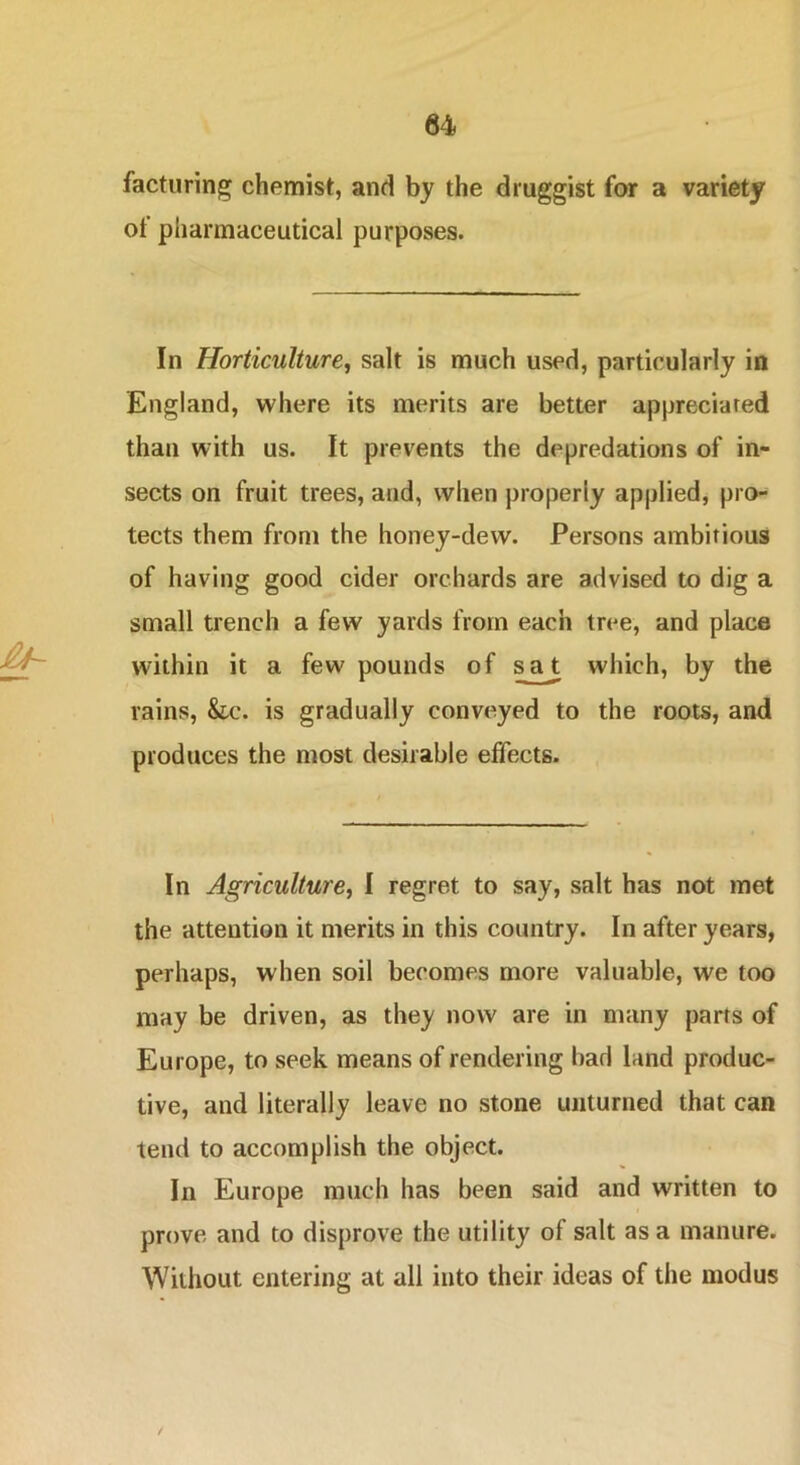 facturing chemist, and by the druggist for a variety of pharmaceutical purposes. £4- In Horticulture, salt is much used, particularly in England, where its merits are better appreciated than with us. It prevents the depredations of in- sects on fruit trees, and, when properly applied, pro- tects them from the honey-dew. Persons ambitious of having good cider orchards are advised to dig a small trench a few yards from each tree, and place within it a few pounds of sat which, by the rains, &c. is gradually conveyed to the roots, and produces the most desirable effects. In Agriculture, I regret to say, salt has not met the attention it merits in this country. In after years, perhaps, when soil becomes more valuable, we too may be driven, as they now are in many parts of Europe, to seek means of rendering had land produc- tive, and literally leave no stone unturned that can tend to accomplish the object. In Europe much has been said and written to prove and to disprove the utility of salt as a manure. Without entering at all into their ideas of the modus