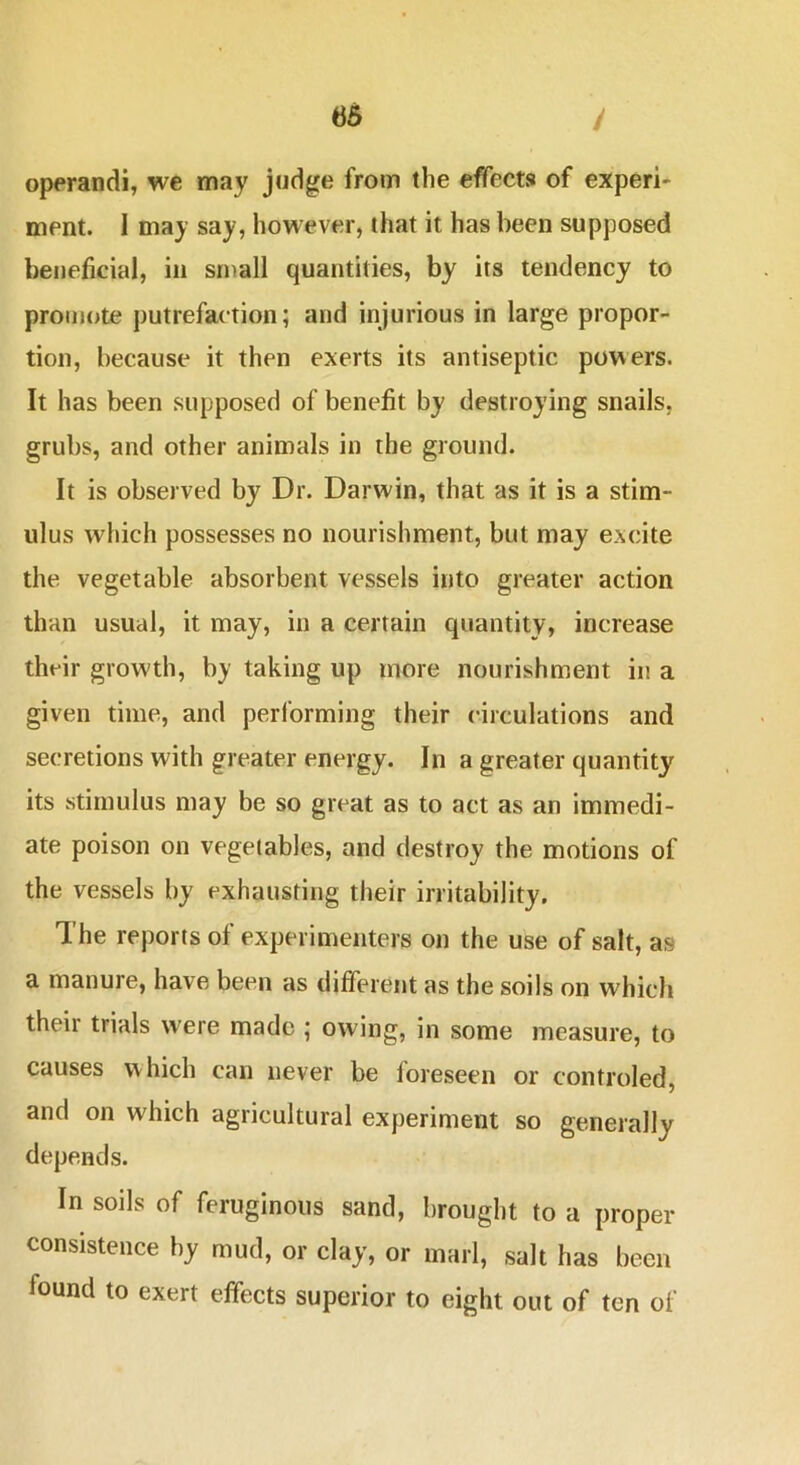 operand!, we may judge from the effects of experi- ment. I may say, however, that it has been supposed beneficial, in small quantities, by its tendency to promote putrefaction; and injurious in large propor- tion, because it then exerts its antiseptic powers. It has been supposed of benefit by destroying snails, grubs, and other animals in the ground. It is observed by Dr. Darwin, that as it is a stim- ulus which possesses no nourishment, but may excite the vegetable absorbent vessels into greater action than usual, it may, in a certain quantity» increase their growth, by taking up more nourishment in a given time, and performing their circulations and secretions with greater energy. In a greater quantity its stimulus may be so great as to act as an immedi- ate poison on vegetables, and destroy the motions of the vessels by exhausting their irritability. The reports of experimenters on the use of salt, as a manure, have been as different as the soils on which their trials were made ; owing, in some measure, to causes which can never be foreseen or controled, and on which agricultural experiment so generally depends. In soils of feruginous sand, brought to a proper consistence by mud, or clay, or marl, salt has been found to exert effects superior to eight out of ten of