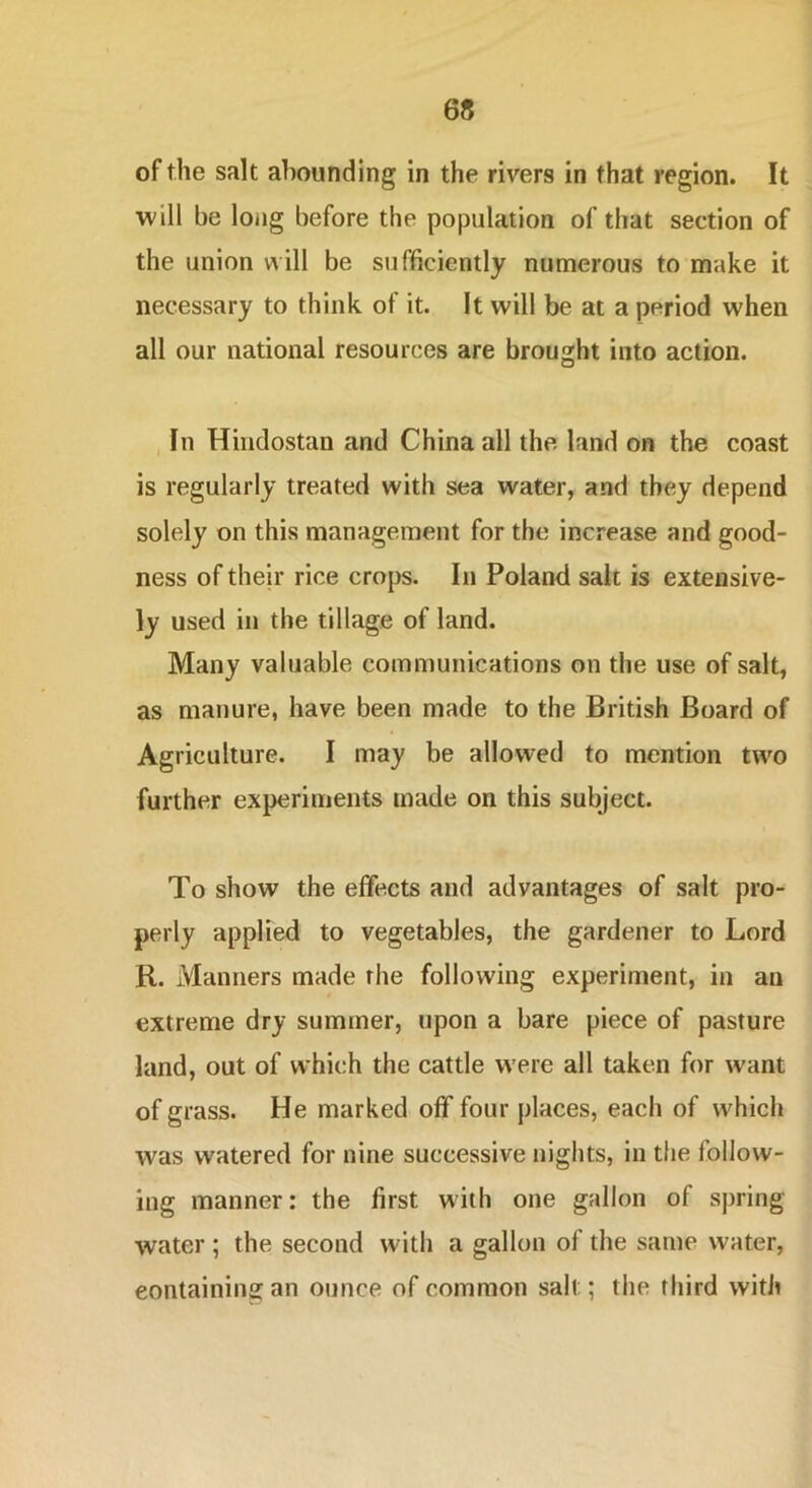 of the salt abounding in the rivers in that region. It ■will be long before the population of that section of the union will be sufficiently numerous to make it necessary to think of it. It will be at a period when all our national resources are brought into action. In Hindostan and China all the land on the coast is regularly treated with sea water, and they depend solely on this management for the increase and good- ness of their rice crops. In Poland salt is extensive- ly used in the tillage of land. Many valuable communications on the use of salt, as manure, have been made to the British Board of Agriculture. I may be allowed to mention two further experiments made on this subject. To show the effects and advantages of salt pro- perly applied to vegetables, the gardener to Lord R. Manners made the following experiment, in an extreme dry summer, upon a bare piece of pasture land, out of w’hich the cattle were all taken for want of grass. He marked off four places, each of which was watered for nine successive nights, in the follow- ing manner: the first with one gallon of spring water ; the second with a gallon of the same water, containing an ounce of common salt; the third with