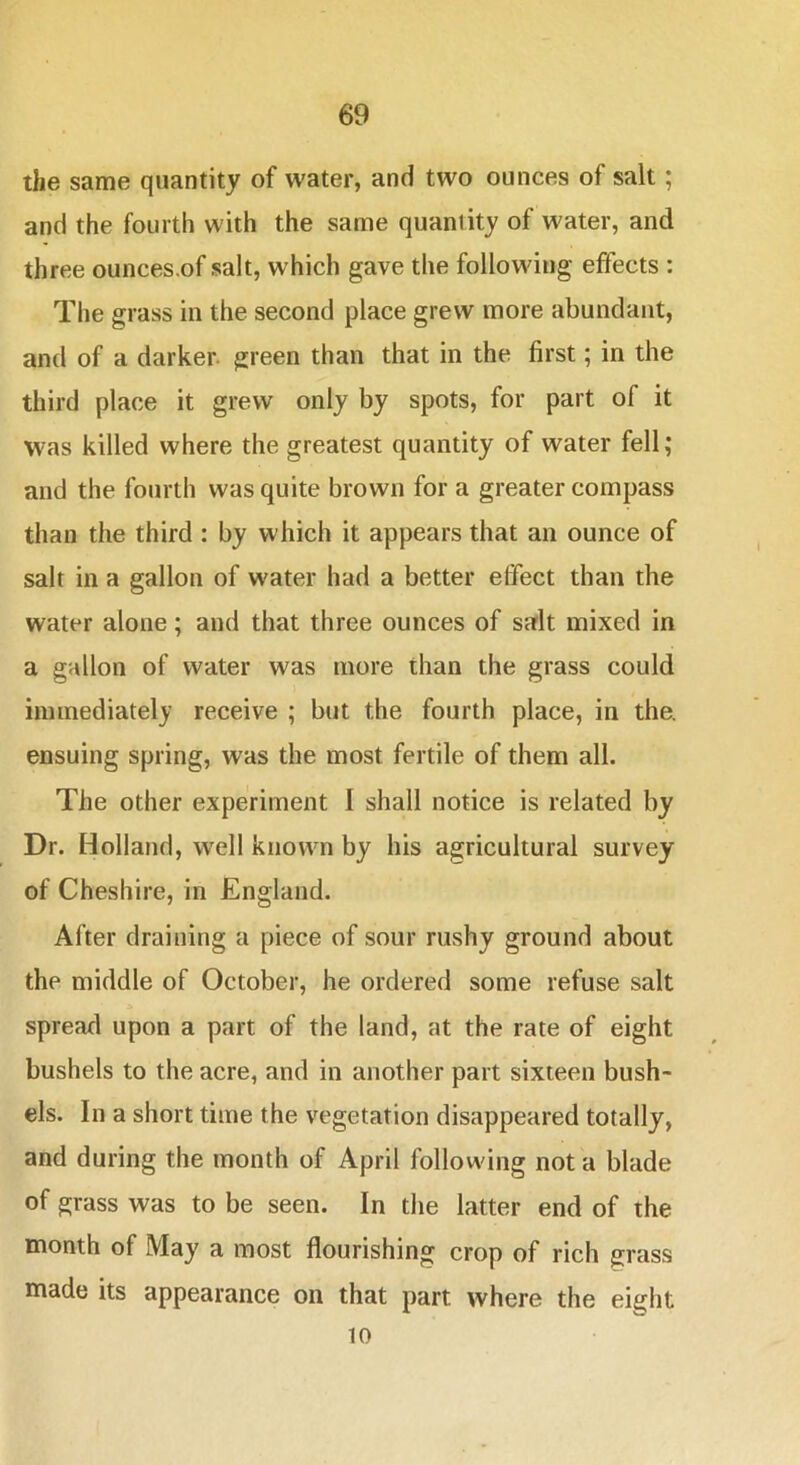 the same quantity of water, and two ounces of salt; and the fourth with the same quantity of water, and three ounces.of salt, which gave the following effects : The grass in the second place grew more abundant, and of a darker, green than that in the first; in the third place it grew only by spots, for part of it was killed where the greatest quantity of water fell; and the fourth was quite brown for a greater compass than the third : by which it appears that an ounce of salt in a gallon of water had a better effect than the water alone; and that three ounces of salt mixed in a gallon of water was more than the grass could immediately receive ; but the fourth place, in the. ensuing spring, was the most fertile of them all. The other experiment I shall notice is related by Dr. Holland, well known by his agricultural survey of Cheshire, in England. After draining a piece of sour rushy ground about the middle of October, he ordered some refuse salt A spread upon a part of the land, at the rate of eight bushels to the acre, and in another part sixteen bush- els. In a short time the vegetation disappeared totally, and during the month of April following not a blade of grass was to be seen. In the latter end of the month of May a most flourishing crop of rich grass made its appearance on that part where the eight 10