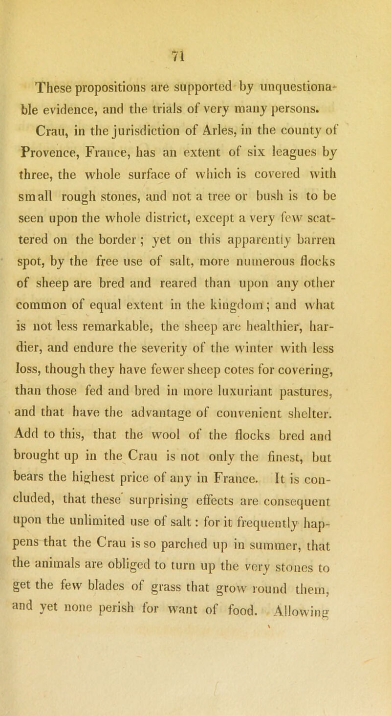 These propositions are supported by unquestiona- ble evidence, and the trials of very many persons. Crau, in the jurisdiction of Arles, in the county of Provence, France, has an extent of six leagues by three, the whole surface of which is covered with small rough stones, and not a tree or bush is to be seen upon the whole district, except a very few scat- tered on the border; yet on this apparently barren spot, by the free use of salt, more numerous flocks of sheep are bred and reared than upon any other common of equal extent in the kingdom; and what is not less remarkable, the sheep are healthier, har- dier, and endure the severity of the winter with less loss, though they have fewer sheep cotes for covering, than those fed and bred in more luxuriant pastures, • and that have the advantage of convenient shelter. Add to this, that the wool of the flocks bred and brought up in the Crau is not only the finest, but bears the highest price of any in France. It is con- cluded, that these surprising effects are consequent upon the unlimited use of salt: for it frequently hap- pens that the Crau is so parched up in summer, that the animals are obliged to turn up the very stones to get the few blades of grass that grow round them, and yet none perish for want of food. Allowing /