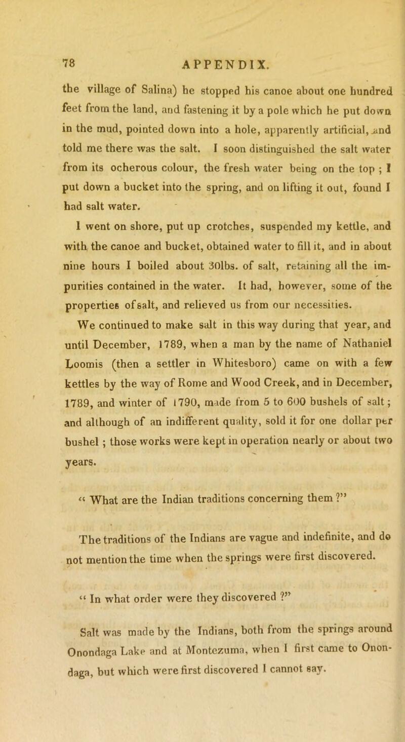 the village of Salina) he stopped his canoe about one hundred feet from the land, and fastening it by a pole which he put down in the mud, pointed down into a hole, apparently artificial, ^nd told me there was the salt. I soon distinguished the salt water from its ocherous colour, the fresh water being on the top ; I put down a bucket into the spring, and on lifting it out, found I had salt water. 1 went on shore, put up crotches, suspended my kettle, and with the canoe and bucket, obtained water to fill it, and in about nine hours 1 boiled about 30lbs. of salt, retaining all the im- purities contained in the water. It had, however, some of the properties of salt, and relieved us from our necessities. We continued to make salt in this way during that year, and until December, 1789, when a man by the name of Nathaniel Loomis (then a settler in Whitesboro) came on with a few kettles by the way of Rome and Wood Creek, and in December, 1789, and winter of 1790, made from 5 to 600 bushels of salt; and although of an indifferent quality, sold it for one dollar per bushel; those works were kept in operation nearly or about two years. “ What are the Indian traditions concerning them ?” The traditions of the Indians are vague and indefinite, and do not mention the time when the springs were first discovered. “ In what order were they discovered ?” Salt was made by the Indians, both from the springs around Onondaga Lake and at Montezuma, when 1 first came to Onon- daga, but which were first discovered I cannot say.