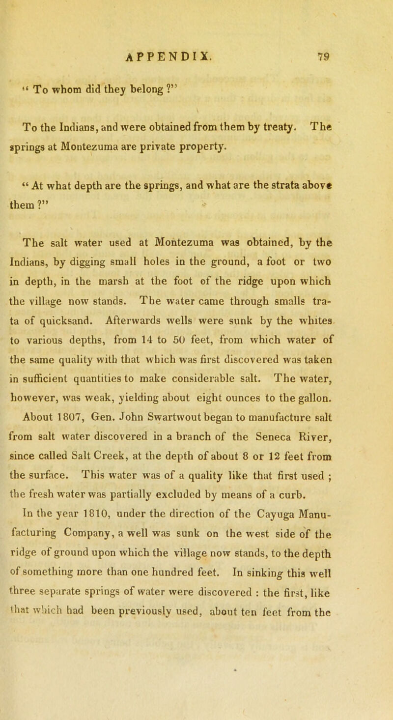 To whom did they belong ?” To the Indians, and were obtained from them by treaty. The springs at Montezuma are private property. “ At what depth are the springs, and what are the strata above them ?” The salt water used at Montezuma was obtained, by the Indians, by digging small holes in the ground, a foot or two in depth, in the marsh at the foot of the ridge upon which the village now stands. The water came through smalls tra- ta of quicksand. Afterwards wells were sunk by the whites to various depths, from 14 to 50 feet, from which water of the same quality with that which was first discovered was taken in sufficient quantities to make considerable salt. The water, however, was weak, yielding about eight ounces to the gallon. About 1807, Gen. John Swartwout began to manufacture salt from salt water discovered in a branch of the Seneca River, since called Salt Creek, at the depth of about 8 or 12 feet from the surface. This water was of a quality like that first used ; the fresh water was partially excluded by means of a curb. In the year 1810, under the direction of the Cayuga Manu- facturing Company, a well was sunk on the west side of the ridge of ground upon which the village now stands, to the depth of something more than one hundred feet. In sinking this w^ell three separate springs of water were discovered : the first, like that which had been previously used, about ten feet from the