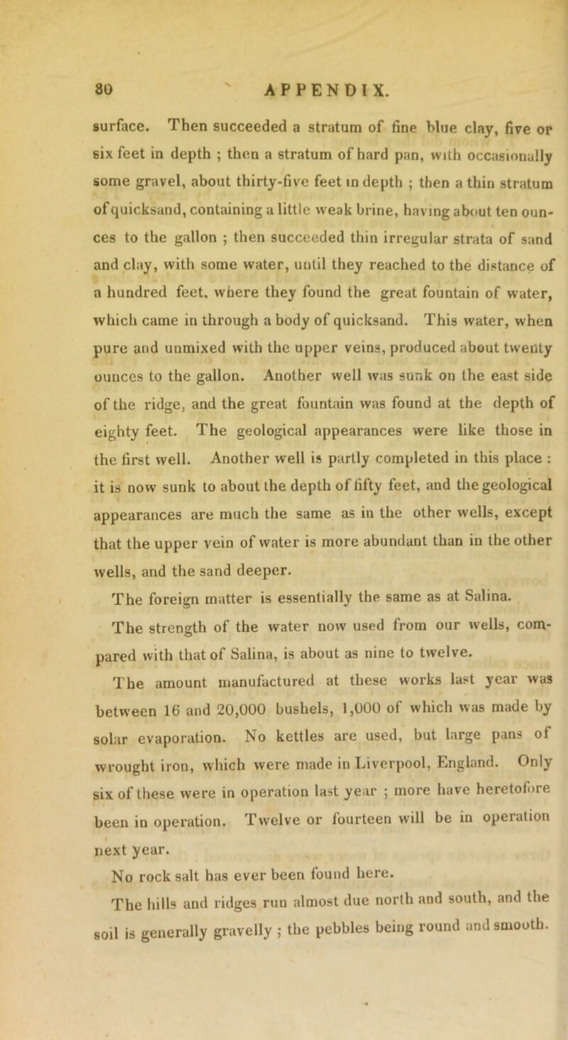 surface. Then succeeded a stratum of fine blue clay, five or six feet in depth ; then a stratum of hard pan, with occasionally some gravel, about thirty-five feet in depth ; then a thin stratum of quicksand, containing a little weak brine, having about ten oun- ces to the gallon ; then succeeded thin irregular strata of sand and clay, with some water, until they reached to the distance of a hundred feet, where they found the great fountain of water, which came in through a body of quicksand. This water, when pure and unmixed with the upper veins, produced about twenty ounces to the gallon. Another well was sunk on the east side of the ridge, and the great fountain was found at the depth of eighty feet. The geological appearances were like those in the first well. Another well is partly completed in this place : it is now sunk to about the depth of fifty feet, and the geological appearances are much the same as in the other wells, except that the upper vein of water is more abundant than in the other wells, and the sand deeper. The foreign matter is essentially the same as at Salina. The strength of the water now used from our wells, com- pared with that of Salina, is about as nine to twelve. The amount manufactured at these works last year was between 16 and 20,000 bushels, 1,000 of which was made by solar evaporation. No kettles are used, but large pans of wrought iron, which were made in Liverpool, England. Only six of these were in operation last year ; more have heretofore been in operation. Twelve or fourteen will be in operation next year. No rock salt has ever been found here. The hills and ridges run almost due north and south, and the soil is generally gravelly ; the pebbles being round and smooth.