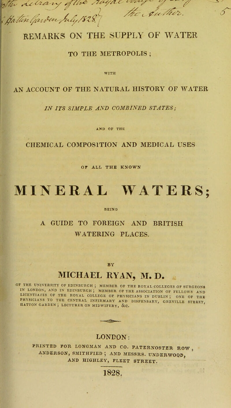 \/%,y •--. \ / REMARKS ON THE SUPPLY OF WATER TO THE METROPOLIS ; WITH AN ACCOUNT OF THE NATURAL HISTORY OF WATER IN ITS SIMPLE AND COMBINED STATES; AND OF THE CHEMICAL COMPOSITION AND MEDICAL USES or ALL THE KNOWN MINERAL WATERS; BEINO A GUIDE TO FOREIGN AND BRITISH WATERING PLACES, BY MICHAEL RYAN, M. D. OF THE UNIVERSITY OF EDINBURGH ; MEMBER OF THE ROYAL COLLEGES OF SURGEON# IN LONDON, AND IN EDINBURGH ; MEMBER OF THE ASSOCIATION OF FELLOWS AND LICENTIATES OF THE ROYAL COLLEGE OF PHYSICIANS IN DUBLIN; ONE OF THE PHISICIANS TO THE CENTRAL INFIRMARY AND DISPENSARY, GHEVILLE STREET HATTON GARDEN ; LECTURER ON MIDWIFERY, &C. ' LONDON: PRINTED FOR LONGMAN AND CO. PATERNOSTER ROW , ANDERSON, SMITHFIED ; AND MESSRS. UNDERWOOD, AND HIGHLEV, FLEET STREET. 1828.