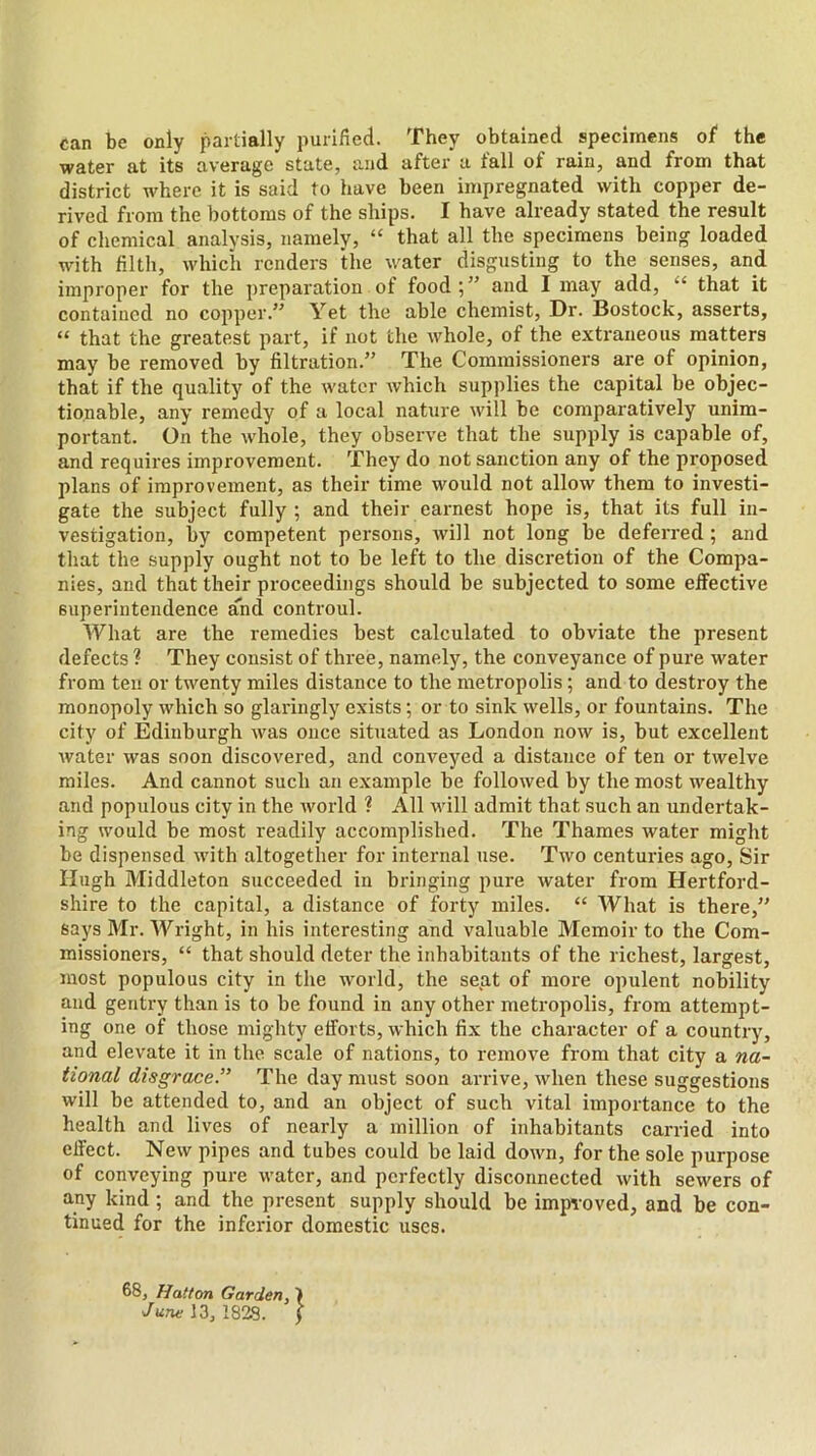 can be only partially purified. They obtained specimens of the water at its average state, and after a fall of rain, and from that district where it is said to have been impregnated with copper de- rived from the bottoms of the ships. I have already stated the result of chemical analysis, namely, “ that all the specimens being loaded with filtli, which renders the water disgusting to the senses, and improper for the preparation of food 5” and I may add, “ that it contained no copper.’’ Yet the able chemist, Dr. Bostock, asserts, “ that the greatest part, if not the whole, of the extraneous matters may be removed by filtration.” The Commissioners are of opinion, that if the quality of the water which supplies the capital be objec- tionable, any remedy of a local nature will be comparatively unim- portant. On the whole, they observe that the supply is capable of, and requires improvement. They do not sanction any of the proposed plans of improvement, as their time would not allow them to investi- gate the subject fully; and their earnest hope is, that its full in- vestigation, by competent persons, will not long be deferred; and that the supply ought not to be left to the discretion of the Compa- nies, and that their proceedings should be subjected to some effective superintendence and controul. What are the remedies best calculated to obviate the present defects ? They consist of three, namely, the conveyance of pure water from teu or twenty miles distance to the metropolis; and to destroy the monopoly which so glaringly exists; or to sink wells, or fountains. The city of Edinburgh was once situated as London now is, but excellent water was soon discovered, and conveyed a distance of ten or twelve miles. And cannot such an example be followed by the most wealthy and populous city in the Avorld ? All will admit that such an undertak- ing would be most readily accomplished. The Thames water might be dispensed with altogether for internal use. Two centuries ago. Sir Hugh Middleton succeeded in bringing pure water from Hertford- shire to the capital, a distance of forty miles. “ What is there,” says Mr. Wright, in his interesting and valuable Memoir to the Com- missioners, “ that should deter the inhabitants of the richest, largest, most populous city in the world, the seat of more opulent nobility and gentry than is to be found in any other metropolis, from attempt- ing one of those mighty efforts, which fix the character of a country, and elevate it in the scale of nations, to remove from that city a na- tional disgrace.” The day must soon arrive, when these suggestions will be attended to, and an object of such vital importance to the health and lives of nearly a million of inhabitants carried into effect. New pipes and tubes could be laid down, for the sole purpose of conveying pure water, and perfectly disconnected with sewers of any kind; and the present supply should be improved, and be con- tinued for the inferior domestic uses. 68, Hatton Garden, \