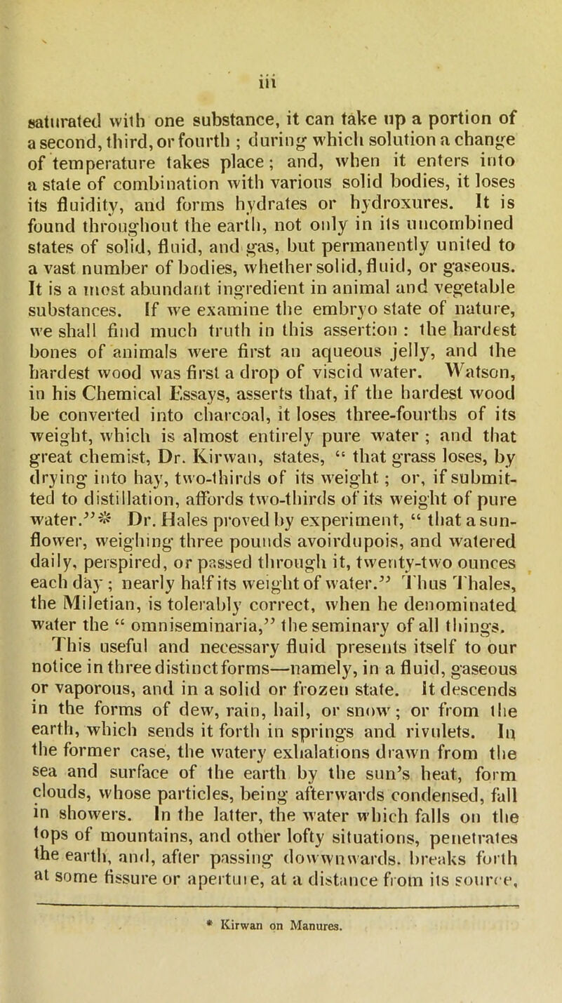 saturated with one substance, it can take up a portion of a second, third, or fourth ; during which solution a change of temperature takes place; and, when it enters into a state of combination with various solid bodies, it loses its fluidity, and forms hydrates or hydroxures. It is found throughout the earth, not only in its iincombined states of solid, fluid, and gas, but permanently united to a vast number of bodies, whether solid, fluid, or gaseous. It is a most abundant ingredient in animal and vegetable substances. If we examine the embryo state of nature, we shall find much truth in this assertion : the hardest bones of animals Avere first an aqueous jelly, and the hardest wood was first a drop of viscid water. Watson, in his Chemical Essays, asserts that, if the hardest wood be converted into charcoal, it loses three-fourths of its weight, which is almost entirely pure water ; and that great chemist. Dr. Kirwan, states, “ that grass loses, by drying into hay, two-thirds of its w^eight; or, if submit- ted to distillation, aflbrds tw o-thirds of its w'eight of pure water.Dr. Hales proved by experiment, “ that asun- flow'er, w'eighing three pounds avoirdupois, and watered daily, perspired, or passed through it, tw^enty-two ounces each day ; nearly half its weight of water.Thus Thales, the Miletian, is tolerably correct, when he denominated water the “ omniseminaria,’’ the seminary of all things. This useful and necessary fluid presents itself to our notice in three distinct forms—namely, in a fluid, gaseous or vaporous, and in a solid or frozen state, it descends in the forms of dew, rain, hail, or snow'; or from the earth, which sends it forth in springs and rivulets. In the former case, the watery exhalations drawn from the sea and surface of the earth by the sun’s heat, form clouds, whose particles, being afterwards condensed, fall in show'ers. In the latter, the water which falls on the tops of mountains, and other lofty situations, penetrates the earth, and, after passing dow wnwards. breaks forth at some fissure or apertuie, at a distance from its source. * Kirwan on Manures.