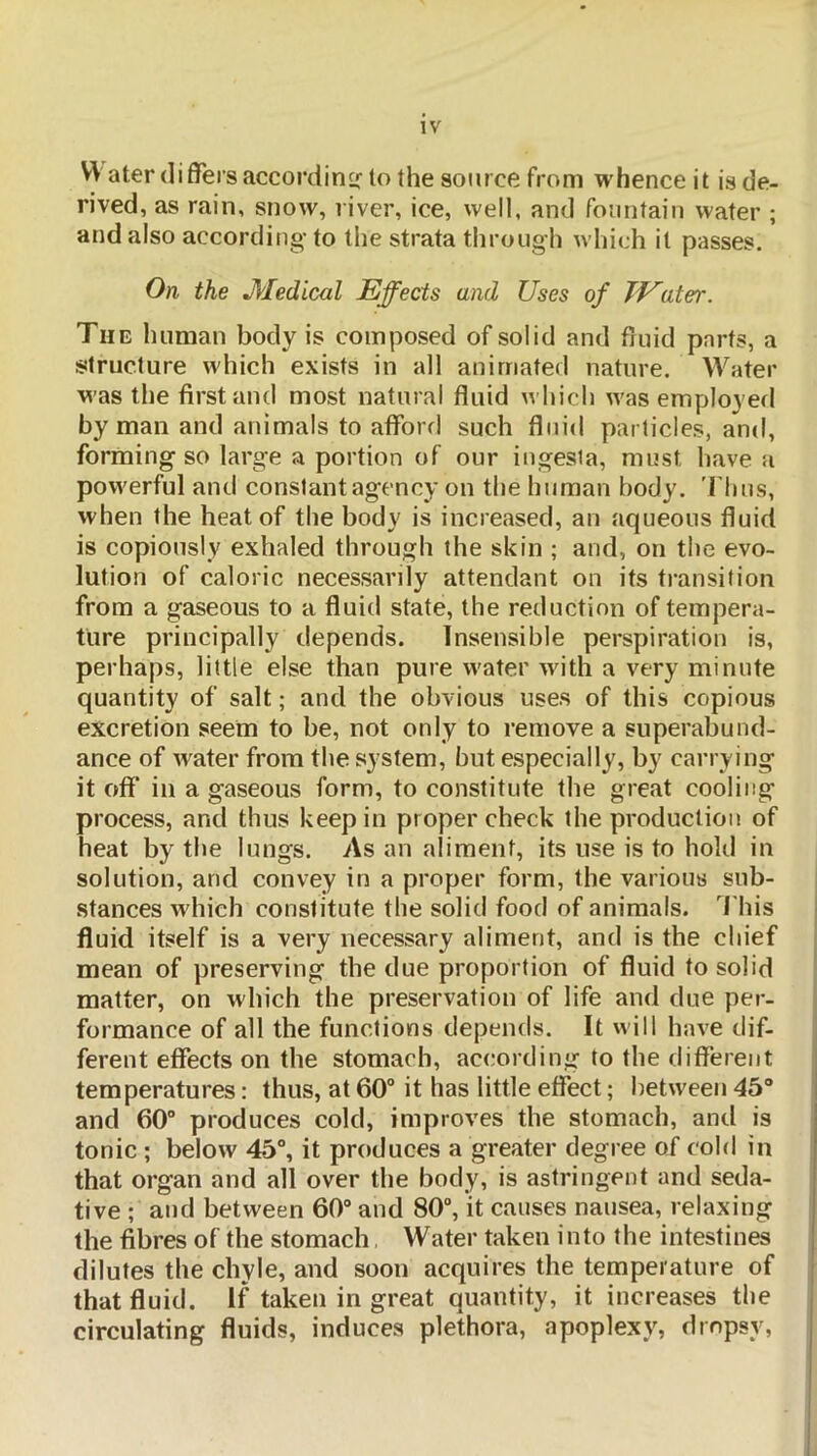 Water differs accordirHf to the source from whence it is de- rived, as rain, snow, river, ice, well, and fountain water ; and also according- to the strata tlirough which it passes. On the JHedical Effects and Uses of TEater. The human body is composed of solid and ffuid parts, a structure which exists in all animated nature. Water was the first and most natural fluid which was employed by man and animals to afford such fluid particles, and, forming so large a portion of our ingesia, must have a powerful and constant agency on the human body. 'Thus, when the heat of the body is increased, an aqueous fluid is copiously exhaled through the skin ; and, on the evo- lution of caloric necessarily attendant on its transition from a gaseous to a fluid state, the reduction of tempera- ture principally depends. Insensible perspiration is, perhaps, little else than pure water wdth a very minute quantity of salt; and the obvious uses of this copious excretion seem to be, not only to remove a superabund- ance of water from the system, but especially, by carrying it off* in a gaseous form, to constitute the great cooling process, and thus keep in proper check the production of heat by the lungs. As an aliment, its use is to hold in solution, and convey in a proper form, the various sub- stances wdiich constitute the solid food of animals. This fluid itself is a very necessary aliment, and is the chief mean of preserving the due proportion of fluid to solid matter, on which the preservation of life and due per- formance of all the functions depends. It will have dif- ferent effects on the stomach, according to the different temperatures: thus, at 60° it has little effect; between 45“ and 60° produces cold, improves the stomach, and is tonic ; below 45°, it produces a greater degree of cold in that organ and all over the body, is astringent and seda- tive ; and between 60“ and 80°, it causes nausea, relaxing the fibres of the stomach, Water taken into the intestines dilutes the chyle, and soon acquires the temperature of that fluid. If taken in great quantity, it increases the circulating fluids, induces plethora, apoplexy, dropsy.