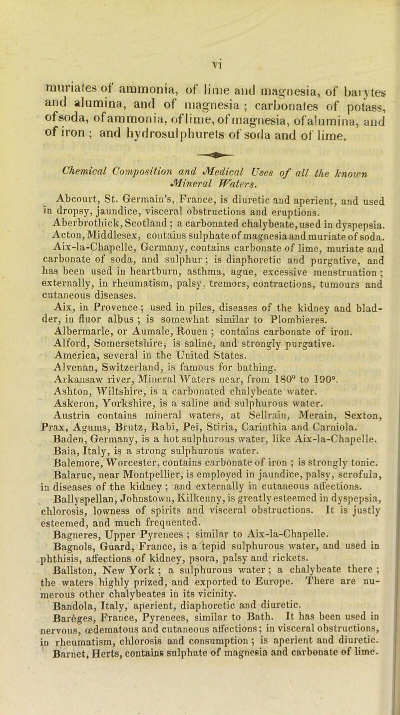 muriates of ammonia, of lime and magnesia, of barytes and alumina, and of magnesia ; carbonates of potass, of soda, ofamraonia, of lime, of magnesia, of alumina, and of iron ; and hydrosulphiirets of soda and of lime. Chemical Composition and Medical Uses of all the known Mineral Waters. Abcourt, St. Germain’s, France, is diuretic and aperient, and used in dropsy, jaundice, visceral obstructions and eruptions. Aberbrothick, Scotland ; a carbonated chalybeate,used in dyspepsia. Acton, Middlesex, contains sulphateof magnesia and muriate of soda. Aix-la-Chapelle, Germany, contains carbonate of lime, muriate and carbonate of soda, and sulphur ; is diaphoretic and purgative, and has been used in heartburn, asthma, ague, excessive menstruation ; externally, in rheumatism, palsy, tremors, contractions, tumours and cutaneous diseases. Aix, in Provence ; used in piles, diseases of the kidney and blad- der, in fluor albus ; is somewhat similar to Plombieres. Albermarle, or Aumalc, Rouen ; contains carbonate of iron. Alford, Somersetshirej is saline, and strongly purgative. America, several in the United States. Alvenan, Switzerland, is famous for bathing. Arkausaw river. Mineral Waters near, from 180“ to 190®. Ashton, Wiltshire, is a carbonated chalybeate water. Askeron, Yorkshire, is a saline and sulphurous water. Austria contains mineral waters, at Sellrain, Merain, Sexton, Prax, Agums, Brutz, Rabi, Pei, Stiria, Carinthia and Carniola. Baden, Germany, is a hot sulphurous water, like Aix-la-Chapelle. Baia, Italy, is a strong sulphurous water. Balemore, Worcester, contains carbonate of iron ; is strongly tonic. Balaruc, near Montpellier, is employed in jaundice, palsy, scrofula, in diseases of the kidney ; and externally in cutaneous atfections. Ballyspellan, Johnstown, Kilkenny, is greatly esteemed in dyspepsia, chlorosis, lowness of spirits and visceral obstructions. It is justly esteemed, and much frequented. Bagneres, Upper Pyrenees ; similar to Aix-la-Chapelle. Bagnols, Guard, France, is a tepid sulphurous water, and used in phthisis, atfections of kidney, psora, palsy and rickets. Ballston, New York ; a sulphurous water; a chalybeate there; the waters highly prized, and exported to Europe. There are nu- merous other chalybeates in its vicinity. Bandola, Italy, aperient, diaphoretic and diuretic. Bareges, France, Pyrenees, similar to Bath. It has been used in nervous, oedematous and cutaneous atfections; in visceral obstructions, in rheumatism, chlorosis and consumption ; is aperient and diuretic. Barnet, Herts, contains sulphate of magnesia and carbonate of lime.