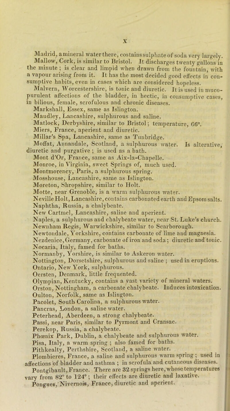 Madrid, amineral water there, costaiiis sulphate of soda very largely. Mallow, Cork, is similar to Bristol. It discharges twenty gallons in the minute ; is clear and limpid when drawn from the fountain, with a vapour arising from it. It has the most decided good effects in con- sumptive habits, even in cases which are considered hopeless. Malvern, Worcestershire, is tonic and diuretic. It is used in muco- purulent affections of the bladder, in hectic, in consumptive cases, in bilious, female, scrofulous and chronic diseases. Markshall, Essex, same as Islington. Maudley, Lancashire, sulphurous and saline. Matlock, Derbyshire, similar to Bristol; temperature, 66®. Miers, France, aperient and diuretic. Millar’s Spa, Lancashire, same as Tunbridge. Moffat, Annandale, Scotland, a sulphurous water. Is alterative, diuretic and purgative ; is used as a bath. Mont d’Or, France, same as Aix-la-Chapelle. Monroe, in Virginia, sweet Springs of, much used. Montmorency, Paris, a sulphurous spring. Mosshouse, Lancashire, same as Islington. Moreton, Shropshire, similar to Holt. Motte, near Grenoble, is a warm sulphurous water. Neville Holt, Lancashire, contains carbonated earth and Epsom salts. Naphtha, Russia, a chalybeate. New Cartmel, Lancashire, saline and aperient. Naples, a sulphurous and chalybeate water, near St. Luke’s church. Newnham Regis, Warwickshire, similar to Scarborough. Newtondale, Yorkshire, contains carbonate of lime and magnesia. Nezdenice, Germany, carbonate of iron and soda; diuretic and tonic. Nocaria, Italy, famed for baths. Normanby, Yorshire, is similar to Askeron water. Nottington, Dorsetshire, sulphurous and saline : used in eruptions. Ontario, New York, sulphurous. Oersten, Denmark, little frequented. Olympian, Kentucky, contains a vast variety of mineral waters. Orston, Nottingham, a carbonate chalybeate. Induces intoxication. Oulton, Norfolk, same as Islington. Pacolet, South Carolina, a sulphurous water. Pancras, London, a saline water. Peterhead, Aberdeen, a strong chalybeate. Passi, near Paris, similar to Pyrmont and Cransac. Perekop, Russia, a chalybeate. Phoenix Park, Dublin, a chalybeate and sulphurous water. Pisa, Italy, a warm spring ; also famed for baths. Pithkealty, Perthshire, Scotland, a saline water. Plombieres, France, a saline and sulphurous warm spring ; used in affections of bladder and asthma ; in scrofula and cutaneous diseases. Pontgibault, France. There are 32 springs here, whose temperatures vary from 82“ to 124® ; their effects are diuretic and laxative. Pongues, Nivemois, France, diuretic and aperient.