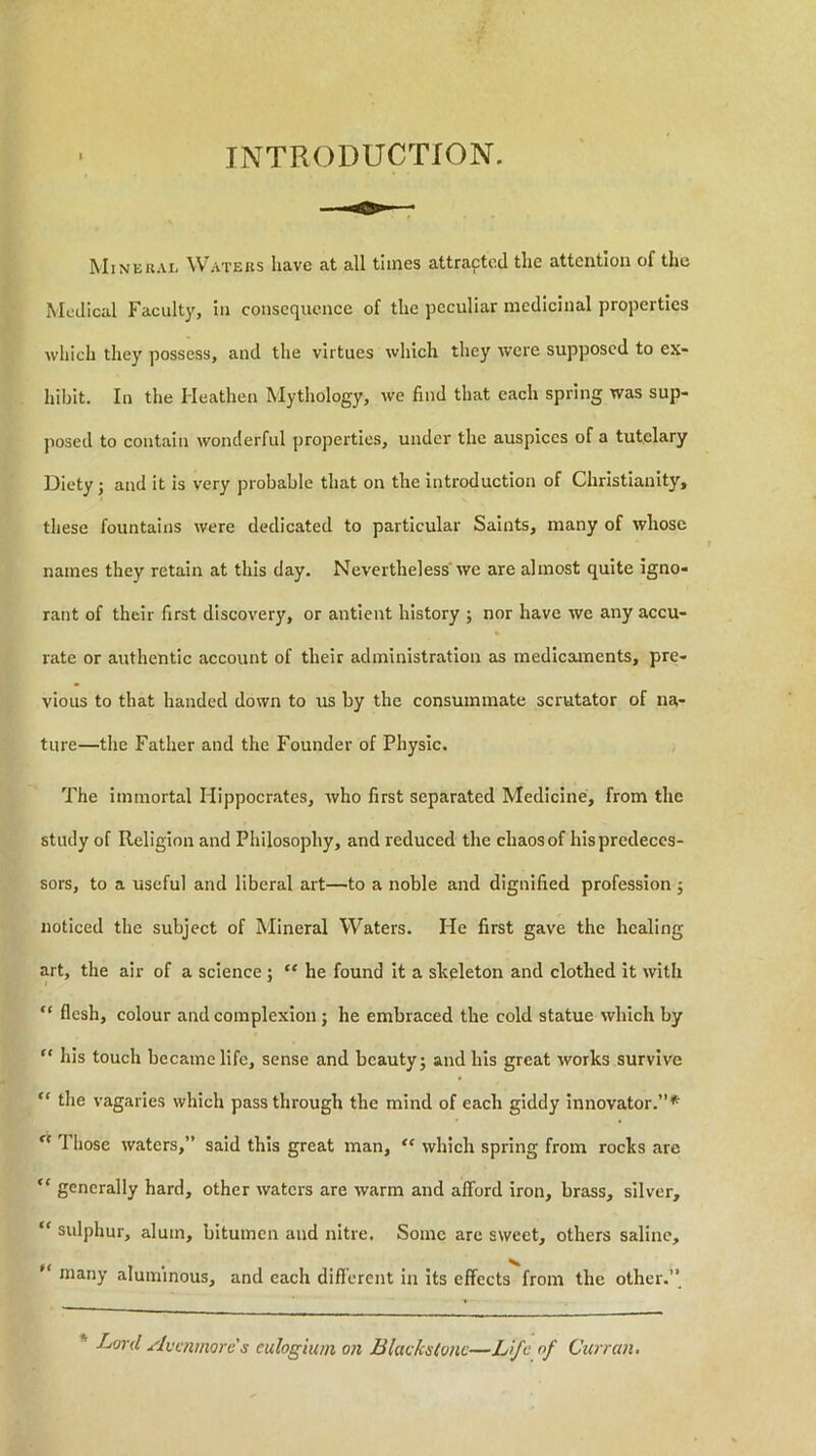 INTRODUCTION. Minekai, W'ATEits have at all times attracted the attention of the Medical Faculty, in consequence of the peculiar medicinal properties which they possess, and the virtues which they were supposed to ex- hibit. In the Heathen Mythology, we find that each spring was sup- posed to contain wonderful properties, under the auspices of a tutelary Diety; and it is very probable that on the introduction of Christianity, these fountains were dedicated to particular Saints, many of whose names they retain at this day. Nevertheless' we are almost quite igno- rant of their first discovery, or antient history ; nor have we any accu- rate or authentic account of their administration as medicaments, pre- vious to that handed down to us by the consummate scrutator of na- ture—the Father and the Founder of Physic. The immortal Hippocrates, who first separated Medicine, from the study of Religion and Philosophy, and reduced the chaos of his predeces- sors, to a useful and liberal art—to a noble and dignified profession j noticed the subject of Mineral Waters. He first gave the healing art, the air of a science; “ he found it a skeleton and clothed it with “ flesh, colour and complexion; he embraced the cold statue which by “ his touch became life, sense and beauty; and his great works survive “ the vagaries which passthrough the mind of each giddy innovator.”* ^ Those waters,” said this great man, which spring from rocks are “ generally hard, other waters are warm and afford iron, brass, silver, “ sulphur, alum, bitumen and nitre. Some are sweet, others saline, “ many aluminous, and each different in its effects from the other.’’ * Lord Avmmores eulogium 07i Blackstonc—Life of Curran.