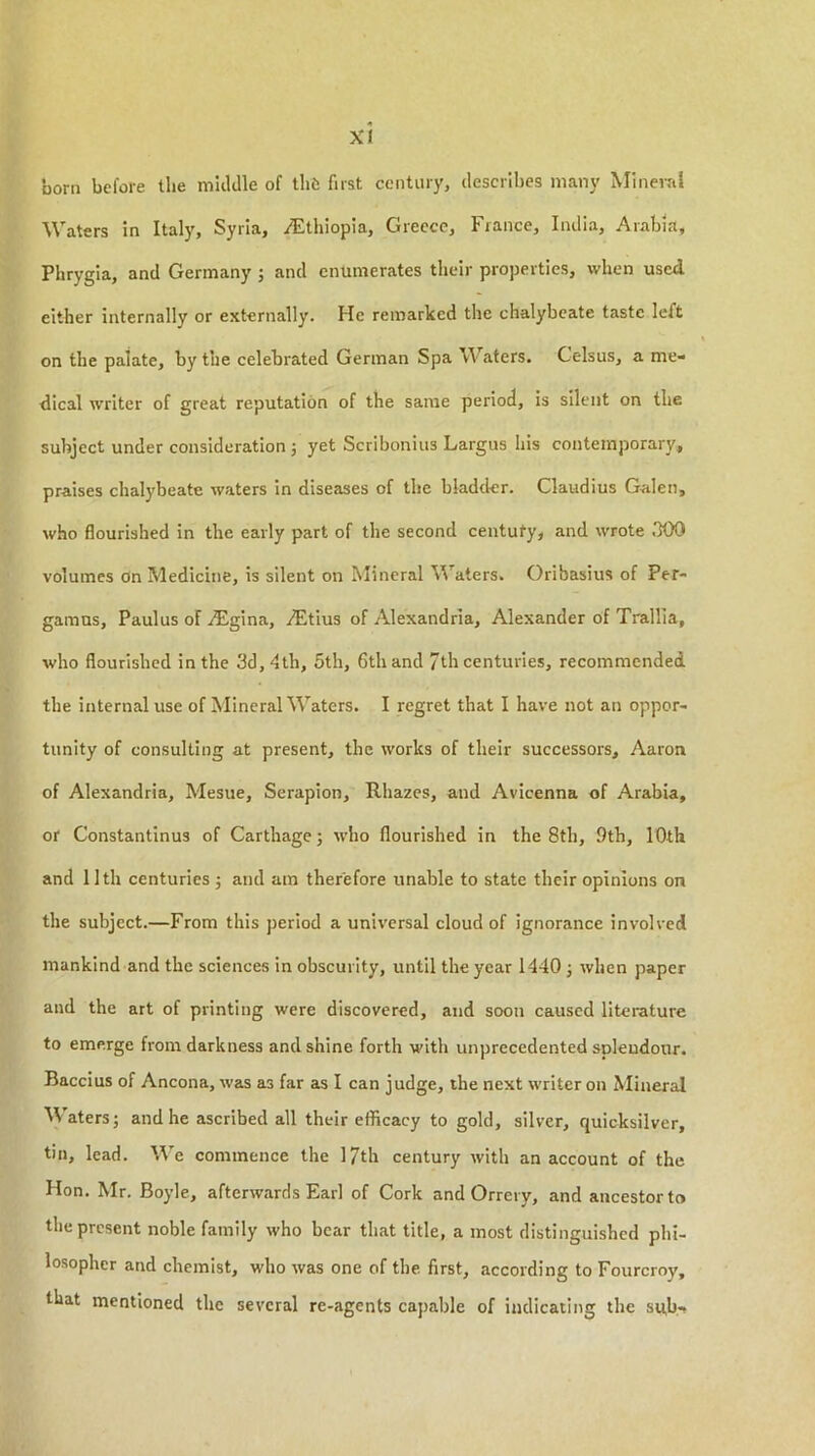 born before the middle of thfc first century, describes many Mineral Waters in Italy, Syria, Ethiopia, Greece, France, India, Arabia, Phrygia, and Germany ; and enumerates their properties, when used either internally or externally. He remarked the chalybeate taste left on the palate, by the celebrated German Spa Waters. Celsus, a me- dical writer of great reputation of the same period, is silent on the subject under consideration j yet Scribonius Largus his contemporary, praises chalybeate waters in diseases of the bladder. Claudius Galen, who flourished in the early part of the second centuty, and wrote .TOO volumes on Medicine, is silent on Mineral \Vaters. Oribasius of Per- gamns, Paulus oF iEgina, dEtius of Alexandria, Alexander of Trallia, who flourished in the 3d, dth, 5th, 6th and 7th centuries, recommended the internal use of Mineral Waters. I regret that I have not an oppor- tunity of consulting at present, the works of their successors, Aaron of Alexandria, Mesue, Serapion, Rhazes, and Avicenna of Arabia, or Constantinus of Carthage; w'ho flourished in the 8th, 9th, 10th and 11th centuries j and am therefore unable to state their opinions on the subject.—From this period a universal cloud of ignorance involved mankind and the sciences in obscurity, until the year 1440 ; when paper and the art of printing were discovered, and soon caused literature to emerge from darkness and shine forth with unprecedented splendour. Baccius of Ancona, was as far as I can judge, the next writer on Mineral M'aters; and he ascribed all their efficacy to gold, silver, quicksilver, tin, lead. We commence the l/th century with an account of the Hon. Mr. Boyle, afterwards Earl of Cork and Orrery, and ancestor to the present noble family who bear that title, a most distinguished phi- losopher and chemist, who was one of the first, according to Fourcroy, that mentioned the several re-agents capable of indicating the su,b-