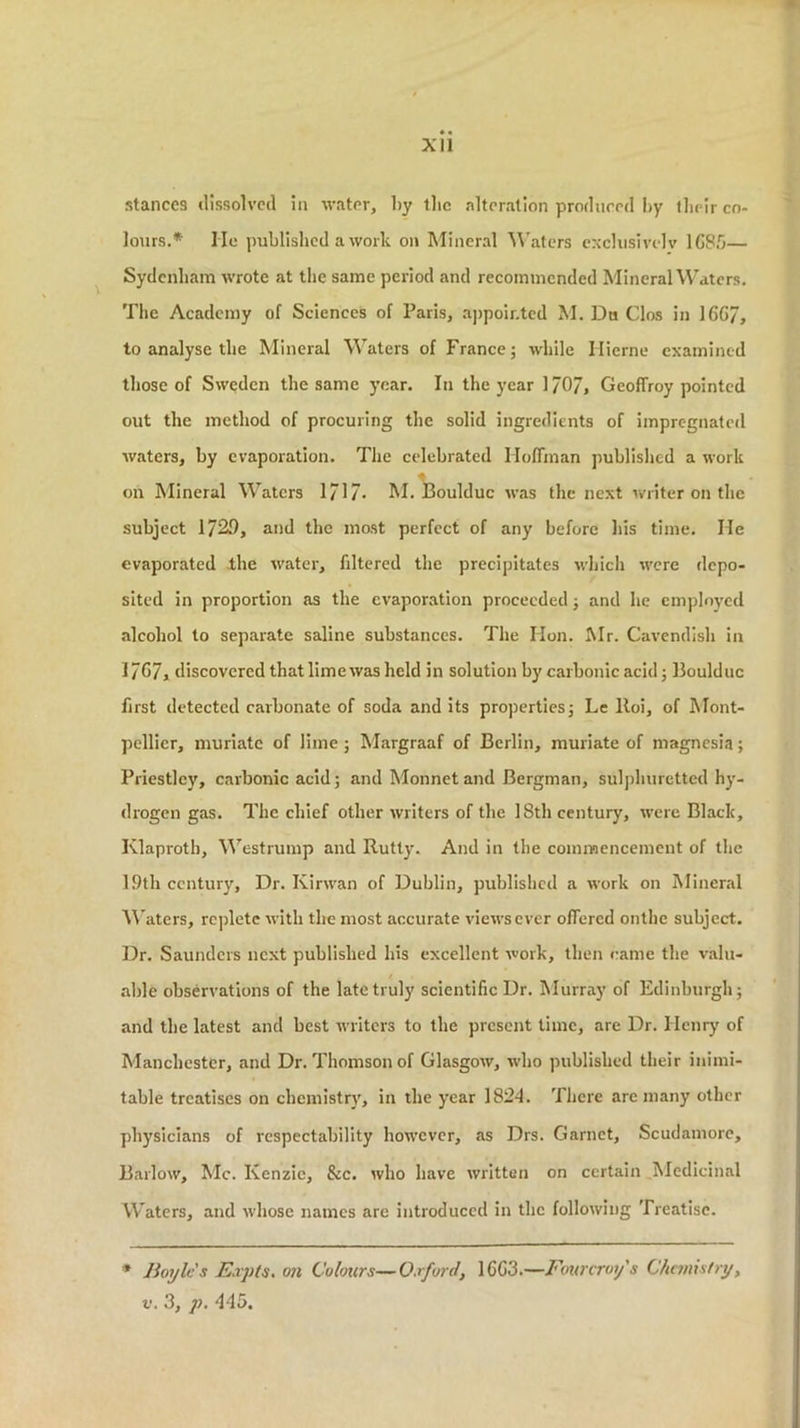 Xll stances ilissolvctl in water, liy tlic alteration produeed by tbeir co- lours.* He published a work on Mineral Waters cxclusivelv 1G8.0— Sydenbam wrote at the same period and recommended Mineral Waters. The Academy of Sciences of Paris, appointed M. Da Clos in 16G7, to analyse the Mineral Waters of France j while Ilierne examined those of Sweden the same year. In the year I/O/, Geoffrey pointed out the method of procuring the solid ingredients of impregnated waters, by evaporation. The celebrated Hoffman published a work on Mineral Waters 171/. M. Boulduc was the next writer on the subject 1729, and the most perfect of any before his time. He evaporated the water, filtered the precipitates which were depo- sited in proportion as the evaporation proceeded j and he employed alcohol to separate saline substances. The Hon. Mr. Cavendish in 17G7, discovered that lime was held in solution by carbonic acid; Boulduc first detected carbonate of soda and its propertiesj Le lloi, of Mont- pellier, muriate of lime; Margraaf of Berlin, muriate of magnesia; Priestley, carbonic acid; andMonnetand Bergman, sulphuretted hy- drogen gas. The chief other writers of the 18th century, were Black, Klaproth, Westrump and Rutty. And in the commencement of the 19th century. Dr. Kirwan of Dublin, published a work on Mineral M'aters, replete with the most accurate views ever offered onthe subject. Dr. Saunders next published his excellent work, then came the valu- able observations of the late truly scientific Dr. Murray of Edinburgh; and the latest and best writers to the present lime, are Dr. Henry of Manchester, and Dr. Thomson of Glasgow, who published their inimi- table treatises on chemistr}', in the year 1824. There are many other physicians of respectability how’cvcr, as Drs. Garnet, Scudamore, Barlow, Me. Kenzic, &c. who have written on certain Medicinal Waters, and whose names are introduced in the following Treatise. * Boyles Eapts, on Colours—Oafurd, 16G3.—Fourcrot/s Chnnistry, V. 3, p. 445.