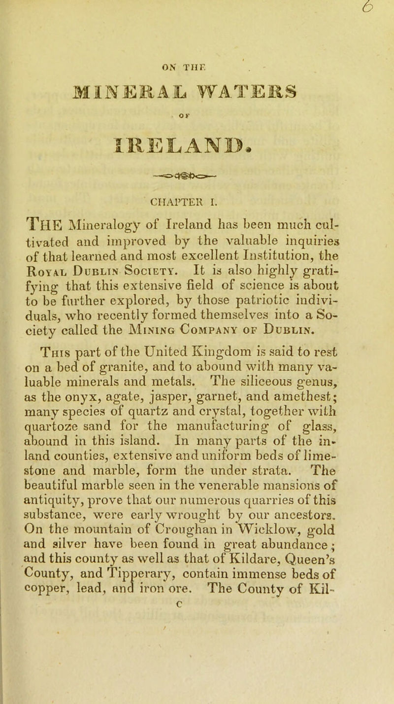 b ON THF. MitNEjRAlL WATEiiS ov IRELAND. —«=> CHAPTER I. The ]\Iineralogy of Ireland has been much cul- tivated and improved by the valuable inquiries of that learned and most excellent Institution, the Roya.l Dublin Society. It is also highly grati- fying that this extensive field of science is about to be further explored, by those patriotic indivi- duals, who recently formed themselves into a So- ciety called the Mining Company of Dublin. This part of the United Kingdom is said to rest on a bed of granite, and to abound with many va- luable minerals and metals. The siliceous genus, as the onyx, agate, jasper, garnet, and amethest; many species of quartz and crystal, together with quartoze sand for the manufacturing of glass, abound in this island. In many parts of the in- land counties, extensive and uniform beds of lime- stone and marble, form the under strata. The beautiful marble seen in the venerable mansions of antiquity, prove that our numerous quarries of this substance, were early wrought by our ancestors. On the mountain of Croughan in Wicklow, gold and silver have been found in great abundance; and this county as well as that of Kildare, Queen’s County, and Tipperary, contain immense beds of copper, lead, and iron ore. The County of Kil- c /