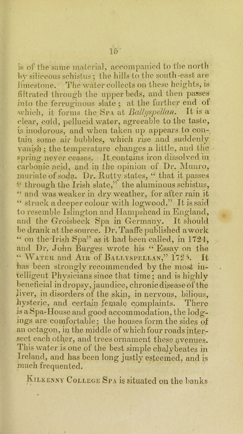 ly of the same material, accompanied to the north hy siliceous schistus ; the hills to the south -east are limestone. The water collects on these heights, is filtrated through the upper beds, and then passes into the ferruginous slate; at the turther end of which, it forms the Spa at BaUyspellan. It is a clear, cold, pellucid water, agreeable to the taste, is inodorous, and when taken up appears to con- tain some air bubbles, which rise and suddenly vanish ; the temperature changes a little, and the spring never ceases. It,contains iron dissolved in carbonic acid, and in the opinion of Dr. IMunro, muriate of soda. Dr. Rutty states, “ that it passes ‘‘ through the Irish slate,” the aluminous schistus, “ and was weaker in dry weather, for after rain it “ struck a deeper colour with logwood.” It is said to resemble Islington and Hampshead in England, and the Groisbeck Spa in Germany. It should be drank at the source. Dr. Taalfe published a work “ on thedrish Spa” as it bad been called, in 1724, and Dr. John Burges wrote his Essay on the “ Water and Air of Ballyspellan,” 172 k It has been strongly recommended by the most in- xelligent Physicians since that time; and is highly beneficial in dropsy, jaundice, chronic disease of the Jiver, in disorders of the skin, in nervous, bilious, hysteric, and certain I’emale complaints. There is a Spa-House and good accommodation, the lodg- ings are comfortable ; the houses form the sides of an octagon, in the middle of which four roads inteiv sect each other, and trees ornament these avenues. This water is one of the best simple chalybeates in Ireland, and has been long justly esteemed, and is much frequented. Kilkenny College Spa is situated on the banks