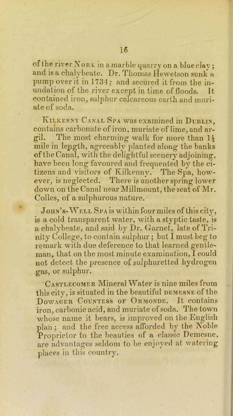 of the river Nor E in a marble quarry on a blue clay ; and is a chalybeate. Dr. Thomas Hevvetson sunk a pump over it in 1734; and secured it from the in- undation of the river except in time of floods. It contained iron, sulphur calcareous earth and muri- ate of soda. Kilkenny Canal Spa was examined in Dublin, contains carbonate of iron, muriate of lime, and ar- gil. The most charming walk for more than mile in lepgth, agreeably planted along the banks of the Canal, with the delightful scenery adjoining, have been long favoured and frequented by the ci- tizens and visitors of Kilkenny. The Spa, how- ever, is neglected. There is another spring lower down on the Canal near Millmount, the seat of Mr. Colies, of a sulphurous nature. J ohn’s-W ELL Spa is within four miles of this city, is a cold transparent water, with a styptic taste, is a chalybeate, and said by Dr. Garnet, late of Tri- nity College, to contain sulphur; but I must beg to remark with due deference to that learned gentle- man, that on the most minute examination, I could not detect the presence of sulphuretted hydrogen gas, or sulphur. Castlecomer Mineral Water is nine miles from this city, is situated in the beautiful demesne of the Dowager Countess of Ormonde. It contains iron, carbonic acid, and muriate of soda. The town whose name it bears, is improved on the English plan; and the free access afforded by the Noble Proprietor to the beauties of a classic Demesne, are advantages seldom to be enjoyed at watering places in this country.