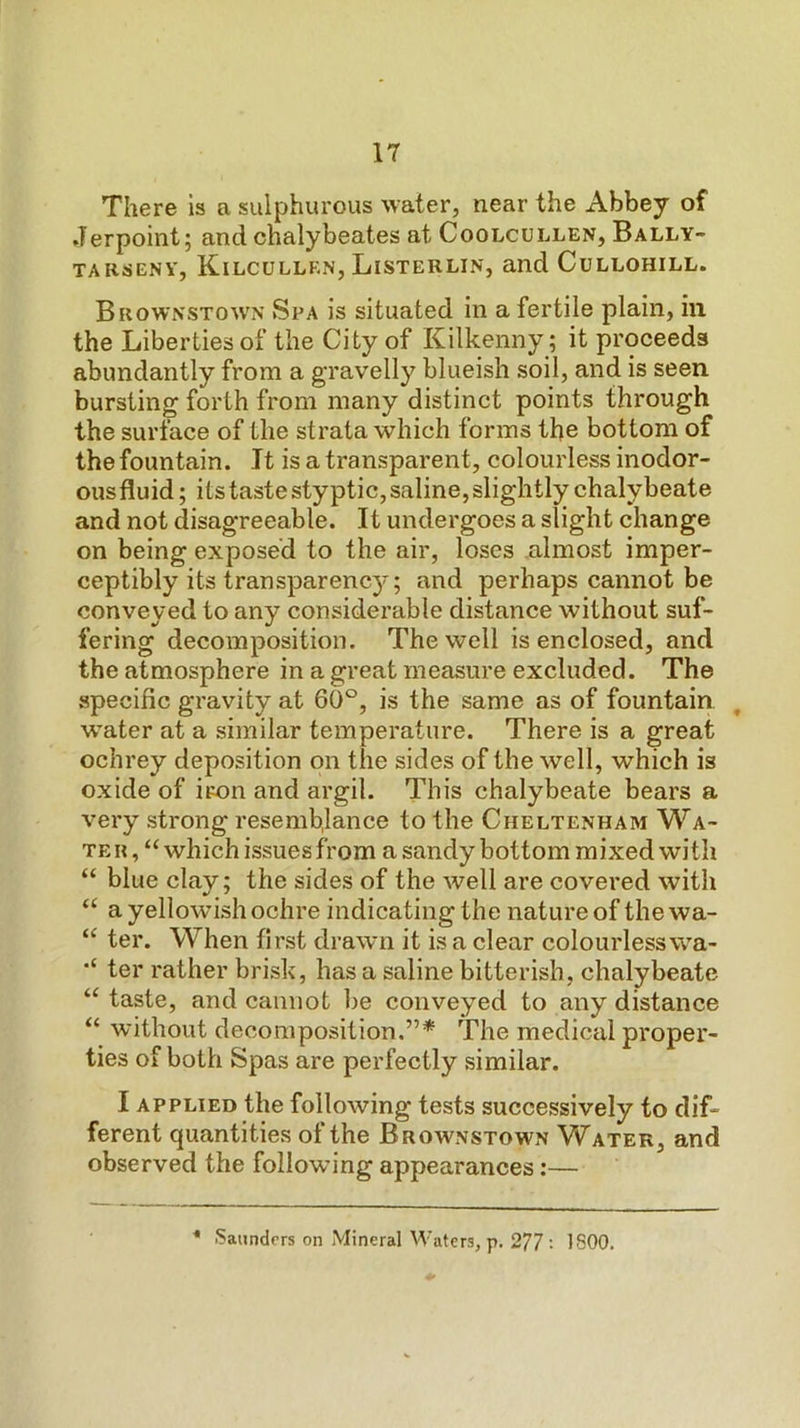 There is a sulphurous water, near the Abbey of Jerpoint; and chalybeates at Coolcullen, Bally- TARSENY, KiLCULLKN, LiSTERLIN, and CuLLOHILL. Brownstown Spa is situated in a fertile plain, in the Liberties of the City of Kilkenny; it proceeds abundantly from a gravelly blueish soil, and is seen bursting forth from many distinct points through the surface of the strata which forms the bottom of the fountain. It is a transparent, colourless inodor- ous fluid; its taste styptic, saline, slightly chalybeate and not disagreeable. It undergoes a slight change on being exposed to the air, loses almost imper- ceptibly its transparency; and perhaps cannot be conveyed to any considerable distance without suf- fering decomposition. The well is enclosed, and the atmosphere in a great measure excluded. The specific gravity at 60°, is the same as of fountain , water at a similar temperature. There is a great ochrey deposition on the sides of the well, which is oxide of iron and argil. This chalybeate bears a very strong resemblance to the Cheltenham Wa- ter, “ which issues from a sandy bottom mixed wi tli “ blue clay; the sides of the well are covered with “ a yellowish ochre indicating the nature of the wa- “ ter. When first drawn it is a clear colourless wa- ter rather brisk, has a saline bitterish, chalybeate “ taste, and cannot be conveyed to any distance “ without decomposition.”* The medical proper- ties of both Spas are perfectly similar. I applied the following tests successively to dif- ferent quantities of the Brownstown Vf ater, and observed the following appearances;— * Saunders on Mineral Waters, p. 277 •• 1800.