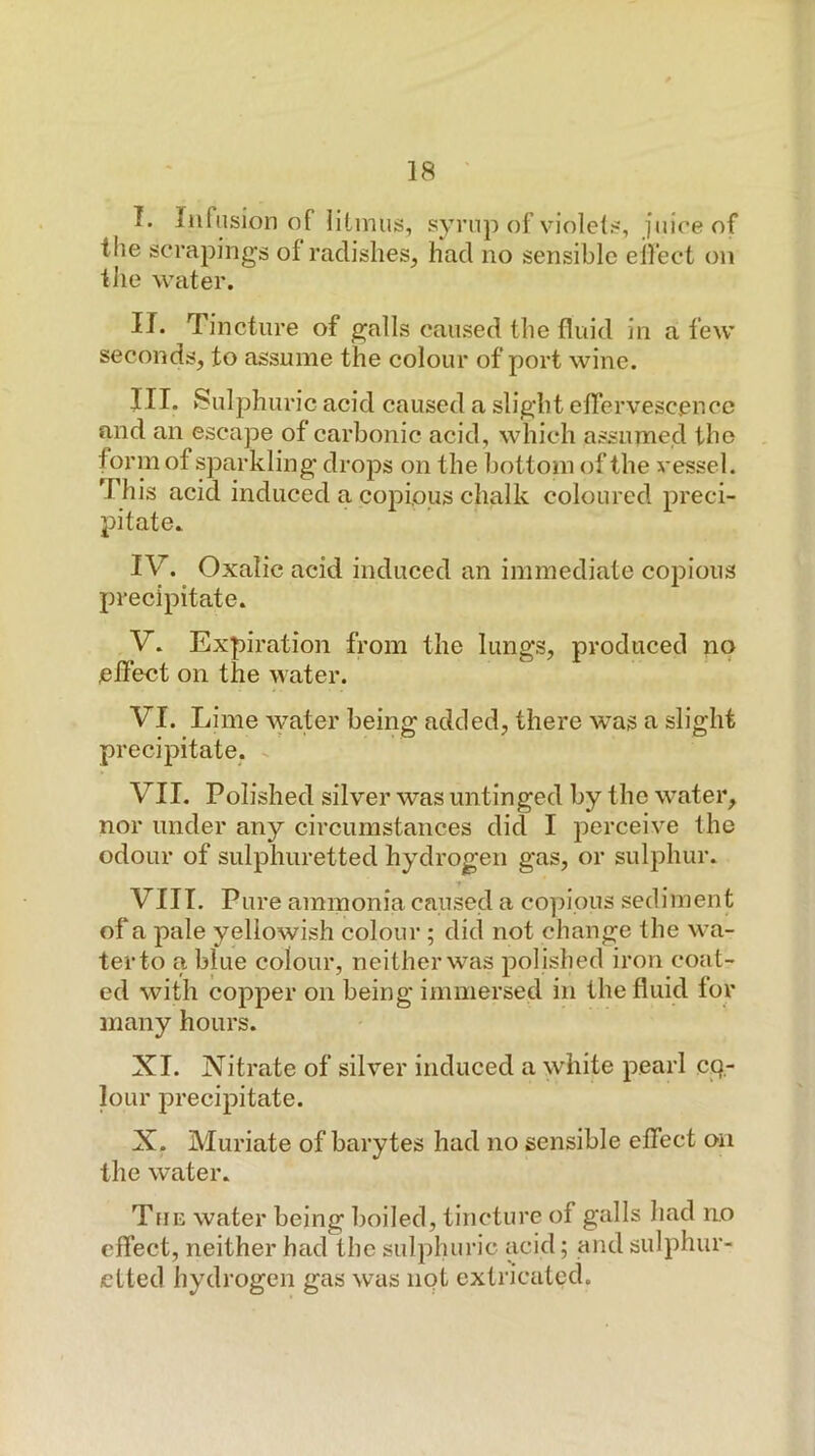 I. Iiiftision of litmus, syrup of violets, juice of the scrapings of radishes, had no sensible eilect on the water. II. Tincture of galls caused the fluid in a few seconds, to assume the colour of port wine. III. Sulphuric acid caused a slight effervescence and an escape of carbonic acid, which assumed the form of sparkling drops on the bottom of the vessel. This acid induced a copious chalk coloured preci- pitate. IV. Oxalic acid induced an immediate cojdIous precipitate. V. Expiration from the lungs, produced no effect on the water. VI. Lime water being added, there was a slight precipitate. ^ VII. Polished silver was untinged by the water, nor under any circumstances did I perceive the odour of sulphuretted hydrogen gas, or sulphur. VIII. Pure ammonia caused a copious sediment of a pale yellowish colour ; did not change the wa- ter to a blue colour, neither was polished iron coat- ed with copper on being immersed in the fluid for many hours. XI. Nitrate of silver induced a white pearl C|Q.- loLir precipitate. X. Muriate of barytes had no sensible effect on the water. TfiE water being boiled, tincture of galls had n.o effect, neither had the sulphuric acid; and sulphur- etted hydrogen gas was iipt extricated.