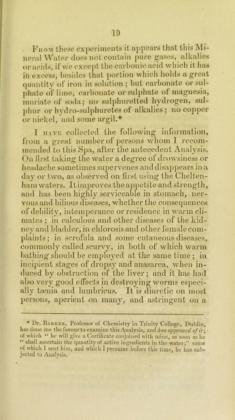 ID PuoM these experiments it appears that this Mi- neral Water does not contain pure gases, alkalies or acids, if we except the carbonic acid which it has in excess^ besides that portion which holds a g'reat quantity of iron in solution ; but carbonate or sul- phate of lime, carbonate or sulphate of magnesia, muriate of soda; no sulphuretted hydrogen, sul- phur or hydro-sulphuretes of alkalies ; no copper or nickel, and some argil.* I iiAVK collected the following information, from a great number of persons whom I recom- mended to this Spa, after the antecedent Anal^'^sis. On first taking the water a degree of drowsiness or headache sometimes supervenes and disappears in a day or two, as observed on first using the Chelten- ham waters. It improves the appetite and strength, and has been highly serviceable in stomach, ner- vous and bilious diseases, whether the consequences of debility, intemperance or residence in warm cli- mates ; in calculous and other diseases of the kid- ney and bladder, in chlorosis and other female com- Ijlaints; in scrofula and some cutaneous diseases, commonly called scurvy, in both of which warm bathing should be employed at the same time ; in incipient stages of dropsy and anasarca, when in- duced by obstruction of the liver; and it has had also very good clfects in destroying worms especi- ally taenia and lumbricus. It is diuretic on most persons, aperient on many, and astringent on a * Dr. Barker, Professor of Chemistry in Trinity College, Dublin, has done me the favour to examine this -Analysis, and has approved of ii •, of which “ he will give a Certificate conjoined with mine, as soon as he “ shall ascertain tlie quantity of active ingredients in the waterj” some of which I sent him, and which I presume before this time, he has suh- jeeted to Analysis.
