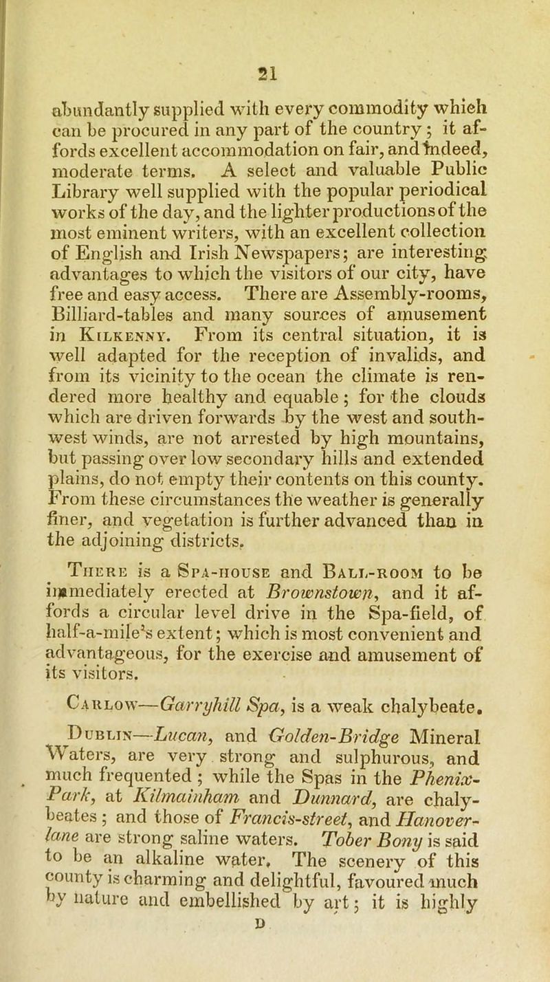aljimdantly supplied with every commodity which can be procured in any part of the country; it af- fords excellent accommodation on fair, and Indeed, moderate terms. A select and valuable Public Library well supplied with the popular periodical works of the day, and the lighter productions of the most eminent writers, with an excellent collection of English and Irish Newspapers; are interesting advantages to which the visitors of our city, have free and easy access. There are Assembly-rooms, Billiard-tables and many sources of amusement in Kelkenny. From its central situation, it is well adapted for the reception of invalids, and from its vicinity to the ocean the climate is ren- dered more healthy and equable ; for the clouds which are driven forwards by the west and south- west winds, are not arrested by high mountains, but passing over low secondary hills and extended plains, do not empty their contents on this county. From these circumstances the weather is generally finer, and vegetation is further advanced than in the adjoining districts, There is a Spa-iiouse and Ball-room to be immediately erected at Brownstown^ and it af- fords a circular level drive in the Spa-field, of half-a-rnile^s extent; which is most convenient and advantageous, for the exercise and amusement of its visitors. Carlow—Garryhill Spa^ is a weak chalybeate, Dublin—Lucan, and Golden-Bridge Mineral aters, are very strong and sulphurous, and much frequented ; while the Spas in the Phenix- Park, at Kilmabiham and Dunnard, are chaly- beates ; and those of Francis-street, and Hanover- lane are strong saline waters. Tober Bony is said to be an alkaline water. The scenery of this county is charming and delightful, favoured much by nature and embellished by art; it is highly I)