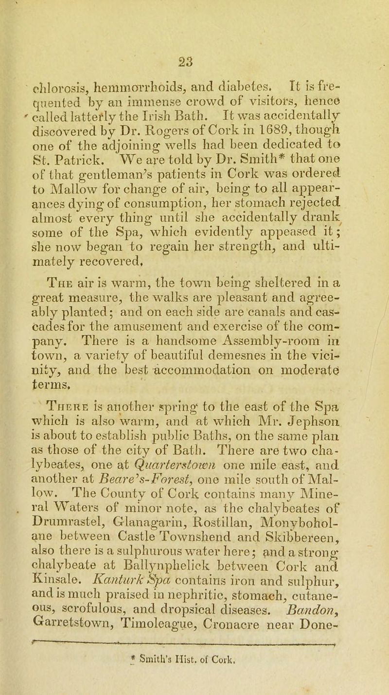 clilorosis, hemmorrlioids, and dial)etes. It is fre- quented by an immense crowd of visitors, iienco ' called latterly the Irish Bath. It was accidentally discovered by Dr. Rogers of Cork in 1689, though one of the adjoining wells had been dedicated to 8t. Patrick. We are told by Dr. Smith* * that one of that gentleman’s patients in Cork was ordered to Mallow for change of air, being to all appear- ances dying of consumption, her stomach rejected almost every thing until she accidentally drank some of the Spa, which evidently appeased it; she now began to regain her strength, and ulti- mately recovered, The air is warm, the town being sheltered in a great measure, the walks are pleasant and agree- ably planted; and on each side are canals and cas- cades for the amusement and exercise of the com- pany. There is a handsome Assembly-room in town, a variety of beautiful demesnes in the vici- nity, and the best accommodation on moderate terms. There is another spring to the east of the Spa which is also warm, and at which Mr. Jephson is about to establish public Baths, on the same plan as those of the city of Bath. There are two cha- lybeates, one at Quarterone mile east, and another at Beare'^s-Forest, one mile south of Mal- low. The County of Cork contains many JMine- ral Waters of minor note, as the chalybeates of Drumrastel, Glanagarin, Rostillan, Monybohol- ane between Castle Townshend and Skibbereen, also there is a sulphurous water here; ?md a strongs chalybeate at Ballynphelick between Cork and Kinsale. Kanturk Spa contains iron and sulphur, and is much praised in nephritic, stomach, cutane- ous, scrofulous, and dropsical diseases. Bandon, Garretstown, Timoleague, Cronacre near Done- - - * Smith’s Mist, of Cork.
