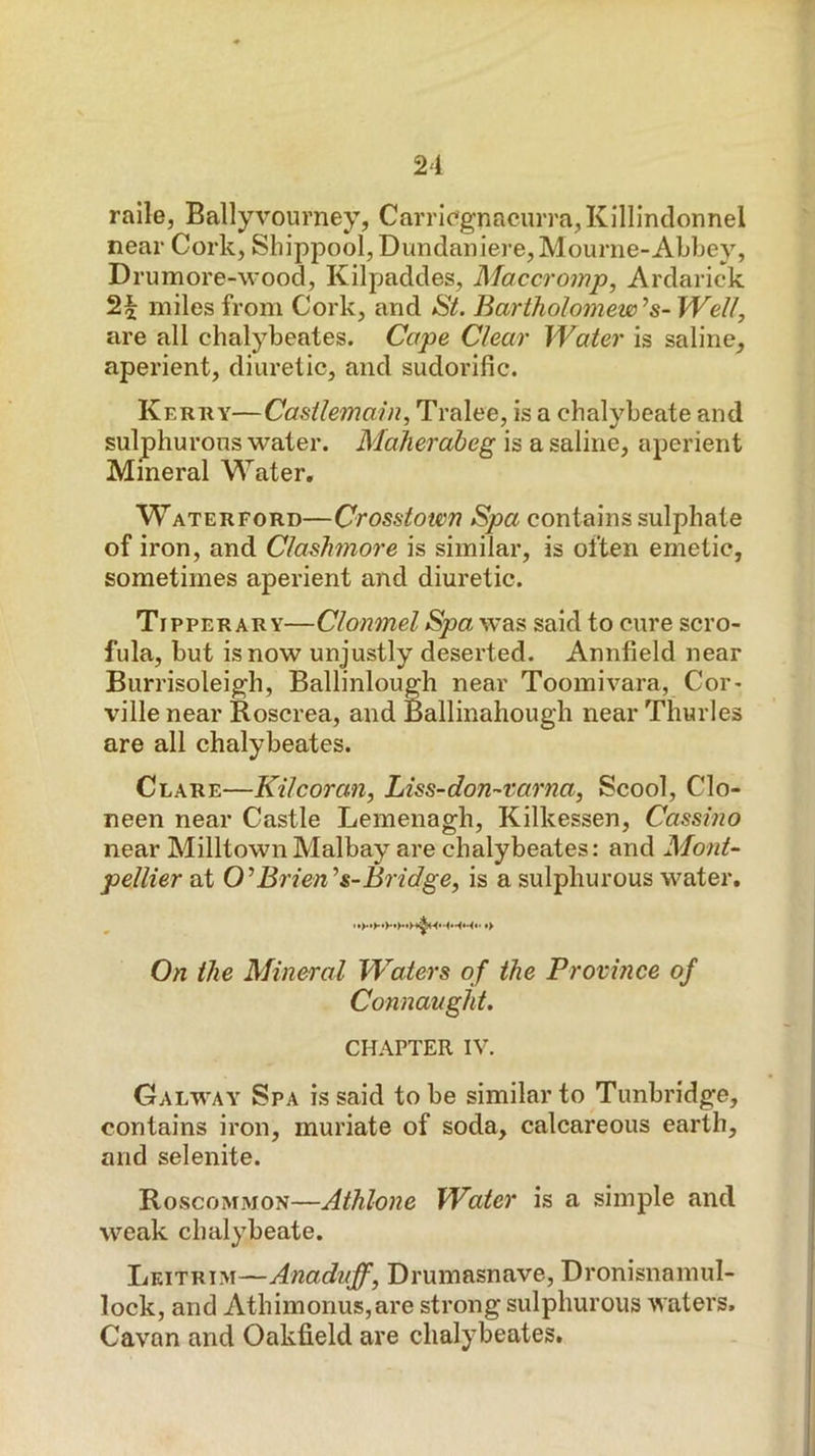 raile, Ballyvourney, Carric'gnacurra^Killinclonnel near Cork, Shippool,Dundaniere,Mourne-Abbey, Drum ore-wood, Kilpaddes, Maccromp, Ardarick 2^ miles from Cork, and St, Bartholomew’’s-Well, are all chalybeates. Cape Clear Water is saline, aperient, diuretic, and sudorific. Kerwy—Casilemaln^ Tralee, is a chalybeate and sulphurous water. Maheraheg is a saline, aperient Mineral Water. Waterford—Crosstown Spa contains sulphate of iron, and Clashmore is similar, is often emetic, sometimes aperient and diuretic. Tipperary—Clonmel Spa was said to cure scro- fula, but is now unjustly deserted. Annfield near Burrisoleigh, Ballinlough near Toomivara, Cor- ville near Roscrea, and Ballinahough near Thurles are all chalybeates. Clare—Kilcoran, Liss-don-varna, Scool, Clo- neen near Castle Lemenagh, Kilkessen, Cassino near MilltownMalbay are chalybeates: and Mont- pellier at 0’Brien’’s-Bridge, is a sulphurous water. On the Mineral Waters of the Province of Connaught. CHAPTER IV. Galway Spa is said to be similar to Tunbridge, contains iron, muriate of soda, calcareous earth, and selenite. Roscommon—Athlone Water is a simple and weak chalybeate. Leitrim—Anaduff, Drumasnave, Dronisnamul- lock, and Athimonus,are strong sulphurous waters. Cavan and Oakfield are chalybeates.