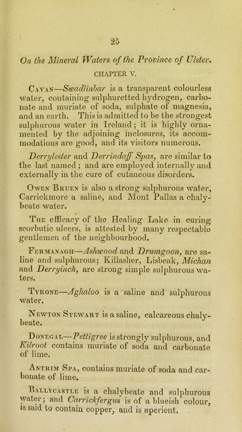 On the Mineral Waters of the Promnce of Ulster. CHAPTER V. Cavan—Swadlinhar is a transparent colourless water, containing sulphuretted hydrogen, carbo- nate and muriate of soda, sulphate of magnesia, and an earth. This is admitted to be the strongest sulphurous water in Ireland; it is highly orna- mented by the adjoining inclosures, its accom- modations are good, and its visitors numerous. Derrylester and Oerrindajf- Spas, are similar to the last named ; and are employed internally and externally in the cure of cutaneous disorders. Owen Bruen is also a strong sulphurous water, Carrickmore a saline, and Mont Pallas a chaly- beate water. « The efficacy of the Healing Lake in curing scorbutic ulcers, is attested by many respectable gentlemen of the neighbourhood. Fermanagh—Ashwood and Orumgoon, are sa- line and sulphurous; Killasher, Lisbeak, Michan and Derryinch, are strong simple sulphurous wa- ters. Tyrone—Aghaloo is a saline and sulphurous water. Newton Stewart is a saline, calcareous chaly- beate. Donegal—Pettigree is strongly sulphurous, and Kilroot contains muriate of soda and carbonate of lime. Antrim Spa, contains muriate of soda and car-, bonate of lime, Ballycastle is a chalybeate and sulphurous water; and Carrickfergus is of a blueish colour, IS said to contain copper, and is aperient.