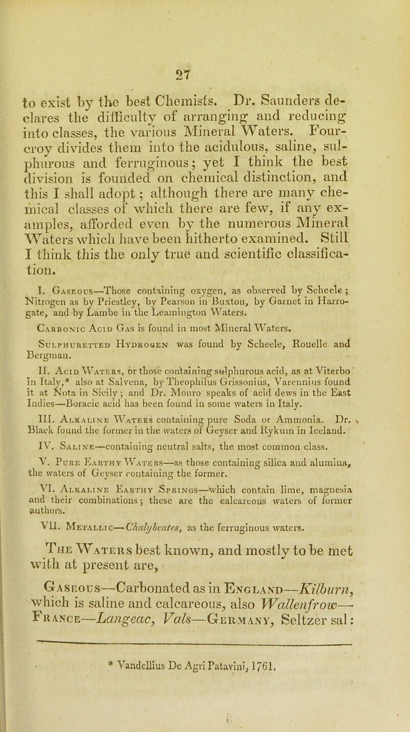 to exist by the best Chemists. Dr. Saunders de- clares the difficulty of arranging and reducing into classes, the various Mineral Waters. Four- croy divides them into the acidulous, saline, sul- phurous and ferruginous; yet I think the best division is founded on chemical distinction, and this I shall adopt; although there are many che- mical classes of which there are few, if any ex- amples, afforded even by the numerous Mineral Waters which have been hitherto examined. Still I think this the only true and scientific classifica- tion. I. Gaskous—Those containing oxygen, as observed by Scbeele ; Nitrogen as by Priestley, by Pearson in Buxton, by Garnet in Harro- gate, and by Lainbe in the Leamington Waters. Carbonic Acid Gas is found in most Mineral M'aters. Sulphuretted Hydrouen was found by Scbeele, Rouelle and Bergman. II. Acid Waters, or those containing sulphurous acid, as at Viterbo' in Italy,* also at Salvena, by Theophilus Grissonius, Varennius found it at Nota in Sicily; and Dr. Monro speaks of acid dews in the East Indies—Boracic acid has been found in some waters in Italy. III. Alraline Waters containing pure Soda or Ammonia. Dr. , Black found the former in the waters of Geyser and llykum in Iceland. IV. Saline—containing neutral salts, the most common class. V. Pure Earthy Waters—as those containing silica and alumina, the waters of Geyser containing the former. VI. Alkaline Earthy Springs—which contain lime, magnesia and their combinations; these are the calcareous waters of former authors. VU. Met ALLic—Chali/beatcs, as the ferruginous waters. The Waters best known, and mostly to be met with at present are. Gaseous—Carbonated as in England—Kilhurn, which is saline and calcareous, also Wallenfrow— France—Langeac, Vais—Germany, Seltzer sal: * Vandcllius Do Agri Patavini, 1761.