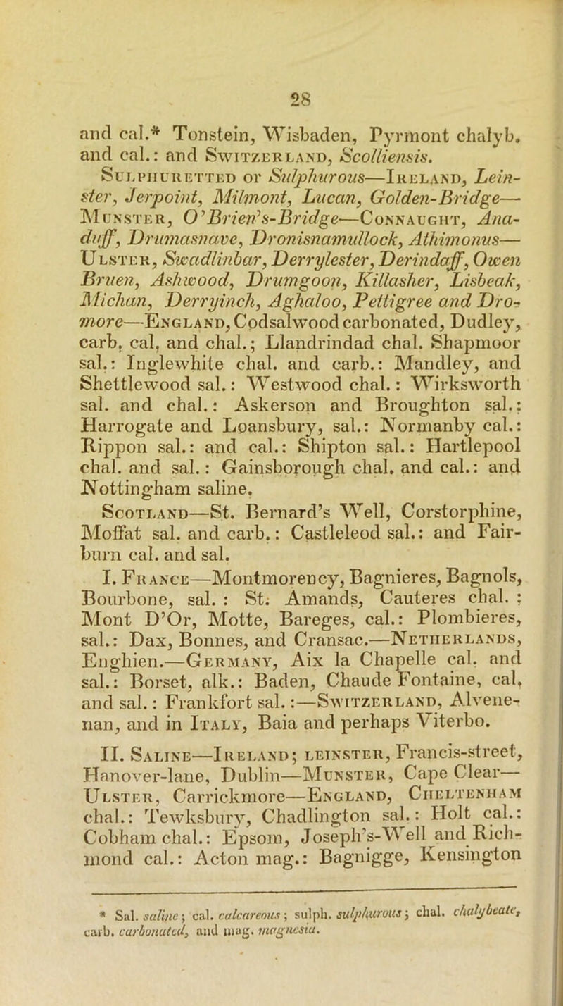and cal.* Tonstein, WisLaden, Pyrmont chalyb. and cal.: and Switzerland, iScolliensis. Sui nniuRETTED or Sulphurous—Ireland, Lein- ster, Jerpoint, Milmont, Lucan, Golden-Bridge— ^Munster, O^Brien^s-Bridge—Connalgiit, Ana- duff, Drumasnave, Dronisnamidlock, Athimonus— Ulster, Swadlinhar, Derrylester, Derindaff, Owen Bruen, Ashwood, Drumgoon, Killasher, Lisheak, Michan, Derryinch, Aghaloo, Pettigree and Pro- more—England,Cpdsalwoodcarbonated, Dudley, carb, cal, and chal.; Llandrindad chal. Shapmoor sal.: Ing'lewhite chal. and carb.: Mandley, and Shettlewood sal.: Westwood chal.: Wirksworth sal. and chal.: Askerson and Broughton sal.: Harrogate and Loansbury, sal.: Normanby cal.: Rippon sal.: and cal.: Shipton sal.: Hartlepool chal. and sal.: Gainsbproiigh chal. and cal.: and Npttingham saline. Scotland—St. Bernard’s Well, Corstorphine, Moffat sal. and carb.: Castleleod sal.: and Fair- burn cal. and sal. I. France—Montmorency, Bagnieres, Bagnols, Bourbone, sal. : St; Amands, Cauteres chal. ; Mont D’Or, Motte, Bareges, cal.: Plombieres, sal.: Dax, Bonnes, and Cransac.—Netherlands, Enghien.—Germany, Aix la Chapelle cal. and sal.: Borset, alk.: Baden, Chaude Fontaine, cal, and sal.: Frankfort sal.:—Switzerland, Alvene-^ nan, and in Italy, Baia and perhaps Viterbo. II. Saline—Ireland; leinster, Francis-street, Hanover-lane, Dublin—Munster, Cape Clear— Ulster, Carrickmore—England, Cheltenham chal.: Tewksbury, Chadlington sal.: Holt cal.: Cobhamchal.: Epsom, Joseph’s-V ell and Rich- mond cal.: Acton mag.: Bagnigge, Kensington * Sal. cs\. calcareous \ sulph. dial, chalybeate, caib. carbonated, and inag. magnesia.