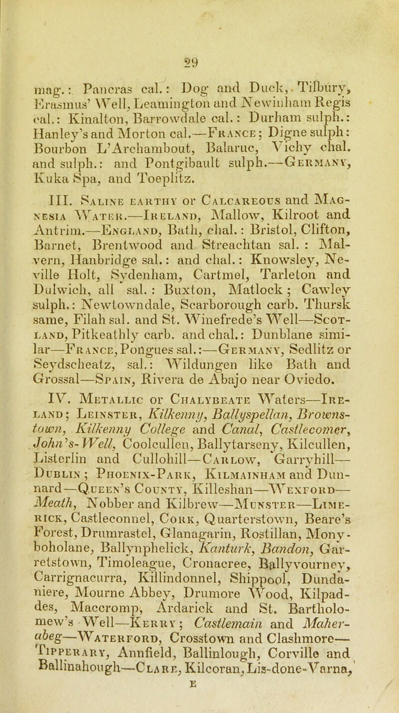 mng.: Pancras cal.: Dog* and Duolv,, Tilbury, I'lradinus’ Well, Leamington and Newiiiliam Regis oal.: Kinalton, Barrowdale cal.: Durham sulph.: Hanley’s and Morton cal.—Fhance ; Digne sulph: I^ourbon L’Archambout, Balaruc, \ ichy chal. and sulph.: and Pontgibault sulph.—Geumanv, Kuka Spa, and Toeplilz. III. Saline eautiiy or Calcareous and Mag- nesia Watek.—Ireland, Mallow, Kilroot and Antrim.—England, Bath, dial.: Bristol, Clifton, Barnet, Brentwood and Streachtan sal. : IMal- vern, Hanbridge sal.: and dial.: Knowsley, Ne- ville Holt, Sydenham, Cartmol, Tarleton and Didwich, all sal. : Buxton, Matlock; Cawley sulph.: Newtowndale, Scarborough carb. Thursk .same, Filahsal. and St. Winefrede’s Well—Scot- land, Pitkeatbly carb. and chal.: Dunblane simi- lar—France,Poiigues sal.:—Ger.many, Scdlitz or Seydscheatz, sal.: Wildungen like Bath and Grossal—Spain, Rivera de Abajo near Oviedo. IV. Metallic or Chalybeate Waters—Ire- land; Leinster, Kilkenni], Ballyspellan, Browns- town, Kilkenny College and Canal, Castlecomer, John^s- \Vell, Coolcullen, Ballytarseny, Kilcullen, Lislerlin and Cullohill—Carlow, Garryhill— Dublin; Piioenix-Park, Kilmainham and Dun- nard—Queen’s County, Killeshan—Wexford— Meath, Nobberand Kilbrew—Munster—Lime- rick, Castleconnel, Cork, Quarterstown, Beare’.s Forest, Drumrastel, Glanagarin, Rostillan, Mony* boholane, Ballynphelick, Kanturk, Bayidon, Gar- retstown, Timoleague, Cronacree, Ballyvourney, Carrignacurra, Killindonnel, Shippool, Dimda- niere, Mourne Abbey, Drumore Wood, Kilpad- des, Maccromp, Ardarick and St. Bartholo- mew’s Well—Kerry; Castlemain and Maher- abeg—Waterford, Crosstown and Clashmoro— Tipperary, Annfield, Ballinlough, Corville and Ballinahough—Clare, Kilcoran, Lis-done=Varna,' E